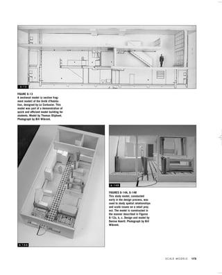 S C A L E M O D E L S 173
FIGURES 6-14A, 6-14B
This study model, constucted
early in the design process, was
used to study spatial relationships
and scale issues on a retail proj-
ect. The model is constructed in
the manner described in Figures
6-12a, b, c. Design and model by
Denise Haertl. Photograph by Bill
Wikrent.
FIGURE 6-13
A sectional model (a section frag-
ment model) of the Unité d’Habita-
tion, designed by Le Corbusier. This
model was part of a demonstration of
quick and efﬁcient model building for
students. Model by Thomas Oliphant.
Photograph by Bill Wikrent.
6 - 1 3
6 - 1 4 A
6 - 1 4 B
IDVP 6 5/27/03 3:24 PM Page 173
 