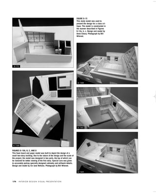 I N T E R I O R D E S I G N V I S U A L P R E S E N TAT I O N174
FIGURES 6-16A, B, C, AND D
This foam board and paper model was built to depict the design of a
small two-story building. Due to the nature of the design and the scale of
the project, the model was designed in two parts, the top of which can
be removed for better viewing of the ﬁrst story. Special care was given
to accurately portray specially designed cabinetry and millwork details.
Design and model by Siv Jane Refsnes. Photograph by Bill Wikrent.
FIGURE 6-15
This study model was used to
present the design for a class cri-
tique. The model is constructed in
the manner described in Figures
6-12a, b, c. Design and model by
Anne Cleary. Photograph by Bill
Wikrent.
6 - 1 5
6 - 1 6 A
6 - 1 6 B
6 - 1 6 C
6 - 1 6 D
IDVP 6 5/27/03 3:24 PM Page 174
 