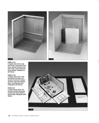 I N T E R I O R D E S I G N V I S U A L P R E S E N TAT I O N176
FIGURE 6-19A
A vignette model built to study
wall ﬁnishes, constructed of foam
board, rendered mat board, bass-
wood veneer, and basswood doll-
house moldings. Photograph by
Bill Wikrent.
FIGURE 6-19B
A vignette model built to study
wall ﬁnishes and design, con-
structed of mat board, rendered
mat board, ripple wrap (metallic
ﬁnish), and basswood veneer.
Photograph by Bill Wikrent.
FIGURE 6-20
A rendered ﬂip-up model. Con-
structed of rendered bond paper
on black foam board. Model by
Ardella Pieper. Photograph by Bill
Wikrent.
6 - 1 9 A 6 - 1 9 B
6 - 2 0
IDVP 6 5/27/03 3:24 PM Page 176
 
