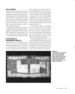 FLIP-UP MODELS
Simple square or rectilinear spaces can be il-
lustrated with ﬂip-up models. These models
use ﬂoor plans and interior elevations that are
rendered and glued onto a paperboard surface.
The elevations are then attached to the plan
with a single strip of tape placed on both back
surfaces. The tape serves as a hinge and allows
the elevations to ﬂip up into place. The eleva-
tions can be taped into place as needed for
study and review (Figure 6-20).
Creating ﬂip-up models is a way to use draw-
ing skills as an aid in model making, and these
models can be stored ﬂat for inclusion in a port-
folio. The limitation of ﬂip-up models is that
they work only for very simple ﬂoor plans and
are less realistic spatially than standard models.
SCALE MODELS IN
PROFESSIONAL PRACTICE
Some design ﬁrms use scale models a great
deal; others use them rarely. Highly reﬁned
presentation models take hours to build and
are very costly. For this reason some designers
do not use them. However, many designers
have a commitment to study projects fully dur-
ing the design process, and this requires the
use of scale models. It also requires that design
contracts include the costs of model building.
Larger ﬁrms often have a fully equipped
model shop where a range of models are con-
structed for study and presentation. In many
ﬁrms, designers build only study models, and
professional model builders are hired to build
presentation models.
Firms that use models as a fundamental
part of the design process often construct
many in the course of a project. This means
that a series of models are constructed that re-
ﬂect the levels of reﬁnement of the design. Fig-
ures 6-21– 6-25 illustrate a series of models
built for one design project. Figures C-51 and
C-52 are color images from this project.
On very large design projects, such as hotels
and entertainment facilities, full-scale mock-ups
may be constructed. It is not unusual for large
hotel projects to employ full-size room mock-ups
for viewing by investors or owners. Unusual de-
sign details may also require full-scale mock-
ups as a means of study prior to construction.
S C A L E M O D E L S 177
FIGURE 6-21
An overhead view of a large study
model built for a professional
project, constructed of bond
paper, foam board, plastic, teak
veneer, metal screen, and fabric.
Design and model by Meyer,
Scherer, & Rockcastle, Ltd. Pho-
tograph by Bill Wikrent.
6 - 2 1
IDVP 6 5/27/03 3:24 PM Page 177
 