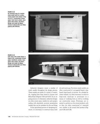 Industrial designers create a number of
study models throughout the design process.
These models are made of a variety of materi-
als, ranging from foam board to styrene and
Balsa-Foam (Figures 6-26 and 6-27). In an on-
going process of reﬁnement, industrial design-
ers often create many models for each project,
ending with absolutely accurate presentation
models that can be mistaken for the real thing.
In the specialized process of designing fur-
niture, it is necessary to construct many mod-
els and mock-ups. Furniture study models are
often constructed of corrugated board, chip-
board, foam board, or styrene. As a design be-
comes refined, it is often necessary to move to
large-scale mock-ups or prototypes as a
means of studying form as well as working
out construction issues. Prototypes are re-
quired to perform as the actual products will,
so they are often constructed of materials
very similar to the actual final product (Fig-
ures 6-28 and 6-29).
I N T E R I O R D E S I G N V I S U A L P R E S E N TAT I O N178
FIGURE 6-22
An overhead view of a smaller
study model built for a profes-
sional project (also shown in Fig-
ure 6-21), constructed of bond
paper, foam board, plastic, bass-
wood, teak veneer, and fabric.
Design and model by Meyer,
Scherer & Rockcastle Ltd. Photo-
graph by Bill Wikrent.
FIGURE 6-23
Side view of the model shown in
Figure 6-22, constructed of bond
paper, foamboard, plastic, bass-
wood, teak veneer, and fabric.
Design and model by Meyer,
Scherer & Rockcastle Ltd. Photo-
graph by Bill Wikrent.
6 - 2 2
6 - 2 3
IDVP 6 5/27/03 3:24 PM Page 178
 