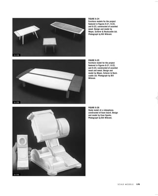 S C A L E M O D E L S 179
FIGURE 6-24
Furniture models for the project
featured in Figures 6-21, 6-22,
and 6-23, constructed of assorted
wood. Design and model by
Meyer, Scherer & Rockcastle Ltd.
Photograph by Bill Wikrent.
FIGURE 6-25
Furniture model for the project
featured in Figures 6-21, 6-22,
and 6-23, constructed of assorted
wood and metal. Design and
model by Meyer, Scherer & Rock-
castle Ltd. Photograph by Bill
Wikrent.
FIGURE 6-26
Study model of a videophone,
constructed of foam board. Design
and model by Evan Sparks.
Photograph by Bill Wikrent.
6 - 2 4
6 - 2 5
6 - 2 6
IDVP 6 5/27/03 3:24 PM Page 179
 