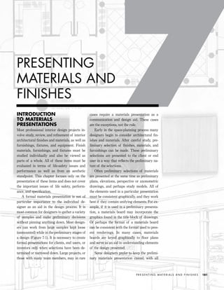 INTRODUCTION
TO MATERIALS
PRESENTATIONS
Most professional interior design projects in-
volve study, review, and reﬁnement of interior
architectural ﬁnishes and materials, as well as
furnishings, ﬁxtures, and equipment. Finish
materials, furnishings, and ﬁxtures must be
studied individually and also be viewed as
parts of a whole. All of these items must be
evaluated in terms of life-safety issues and
performance as well as from an aesthetic
standpoint. This chapter focuses only on the
presentation of these items and does not cover
the important issues of life safety, perform-
ance, and speciﬁcation.
A formal materials presentation is not of
particular importance to the individual de-
signer as an aid in the design process. It is
most common for designers to gather a variety
of samples and make preliminary decisions
without pinning anything down. Most design-
ers can work from large samples kept loose
(unmounted) while in the preliminary stages of
a design (Figure 7-1). It is necessary to create
formal presentations for clients, end users, or
investors only when selections have been de-
termined or narrowed down. Large projects, or
those with many team members, may in rare
cases require a materials presentation as a
communication and design aid. These cases
are the exceptions, not the rule.
Early in the space-planning process many
designers begin to consider architectural ﬁn-
ishes and materials. After careful study, pre-
liminary selection of ﬁnishes, materials, and
furnishings can be made. These preliminary
selections are presented to the client or end
user in a way that reﬂects the preliminary na-
ture of the selections.
Often preliminary selections of materials
are presented at the same time as preliminary
plans, elevations, perspective or axonometric
drawings, and perhaps study models. All of
the elements used in a particular presentation
must be consistent graphically, and they work
best if they contain unifying elements. For ex-
ample, if it is used in a preliminary presenta-
tion, a materials board may incorporate the
graphics found in the title block of drawings.
Or perhaps the format of a materials board
can be consistent with the format used to pres-
ent renderings. In many cases, materials
boards are keyed graphically to ﬂoor plans
and serve as an aid in understanding elements
of the design presented.
Some designers prefer to keep the prelimi-
nary materials presentation casual, with all
P R E S E N T I N G M AT E R I A L S A N D F I N I S H E S 181
PRESENTING
MATERIALS AND
FINISHES
IDVP 7 12/15/03 4:22 PM Page 181
 