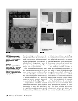 elements remaining loose and unmounted. Pro-
viding loose items allows the presentation audi-
ence to touch and easily examine the samples.
Keeping things loose also allows the client to
understand clearly the preliminary nature of
the selection and imparts a sense that there is
plenty of room for decision making.
Many designers mount preliminary selec-
tions on presentation boards so that the client
or end user gets a sense that decisions have
been made and are being communicated. An-
other method of preliminary presentation calls
for pinning samples down on a board with
pushpins so that they can easily be removed
for examination by the client (Figure 7-2).
As a project moves forward, it is important
that materials presentations clearly reﬂect the
given stages of the design. Many designers cre-
ate a materials presentation as part of the ﬁnal
visual presentation, which takes place at the end
of design development phase of a project. Large
and complex projects often require several mate-
rials presentations, which occur at key points in
the design development process. Some projects,
however, may require no formal materials pres-
entation during the entire design process.
One extremely successful residential de-
signer never mounts materials onto boards for
any project. He keeps all samples loose and
arranges them on a worktable for his clients’ re-
view. Several designers interviewed prefer to
drape fabrics on full-size furniture samples and
keep all ﬁnishes unmounted for client approval.
Clearly there is variation in the manner in
which ﬁnalized selections of materials, fur-
nishings, and ﬁnishes are presented to clients.
Many designers pride themselves on consis-
tent, well-crafted materials presentations,
whereas others prefer to keep samples loose
and informal. Many ﬁrms have standards for
I N T E R I O R D E S I G N V I S U A L P R E S E N TAT I O N182
FIGURE 7-1
Many designers prefer to keep
materials loose and unmounted,
especially in preliminary presen-
tations. Photograph by Bill
Wikrent.
FIGURE 7-2
This preliminary presentation of
ﬁnishes makes use of foam board,
pushpins, and simple titles. This
type of presentation allows for
easy removal of the samples for
inspection or replacement. Photo-
graph by Bill Wikrent.
7 - 1 7 - 2
IDVP 7 12/15/03 4:22 PM Page 182
 