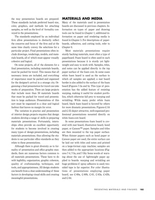 the way presentation boards are prepared.
These standards include preferred board size,
color, graphics, and methods for attaching
samples, as well as the level of formality con-
veyed in the presentations.
The standards employed by an individual
ﬁrm allow presentations to distinctly reﬂect
the concerns and focus of the ﬁrm and at the
same time clearly convey the selections for a
particular project. Final presentations often in-
clude drawings, renderings, models, and mate-
rials boards, all of which must appear visually
cohesive and logical.
On some projects, all of the elements for a
ﬁnal presentation, including materials boards,
must be packed for travel. This means that all
necessary items are included, and everything
of importance must be packed and organized
for the designer’s arrival in a strange city. Or-
ganizing a ﬁnal presentation for travel can take
weeks of preparation. There are large projects
that include more than 50 materials boards
that must be packed for travel and presenta-
tion to large audiences. Presentations of this
sort must be organized in a clear and logical
fashion that leaves no margin for error.
The variation in practice and presentation
of interior design projects requires that design
students develop a range of skills in preparing
materials presentations. Fortunately, intern-
ships often provide an excellent opportunity
for students to become involved in creating
many types of design presentations, including
materials presentations, thus allowing the stu-
dents to see particular ofﬁce standards as they
relate to these presentations.
Although there is great diversity as to for-
mality of presentation and ofﬁce graphic stan-
dards, there are numerous factors common to
all materials presentations. These have to do
with legibility, organization, graphic cohesion,
quality of craftsmanship, techniques, and
tools, and appropriateness. All design students
can beneﬁt from a clear understanding of these
factors in developing visual skills and creating
meaningful presentations.
MATERIALS AND MEDIA
Many of the materials used in presentation
boards are discussed in previous chapters. In-
formation on types of paper and drawing
tools can be found in Chapter 1; additional in-
formation on paper and rendering media is
found in Chapter 5. For descriptions of paper-
boards, adhesives, and cutting tools, refer to
Chapter 6.
Most materials presentations require
sturdy backing materials, most often a type of
paperboard. Foam board is often used in such
presentations because it is sturdy yet light-
weight and easy to work with. Samples, titles,
and notes can be applied directly to the top
paper surface of the foam core. In some cases
white foam board is used as the surface to
which all samples are applied; a mat board
border is also added to the surface of the foam
board (Figures 7-3a and b). This type of pres-
entation has the added feature of resisting
warping, making it useful for student portfo-
lios, which otherwise fall prey to warping and
wrinkling. While many prefer white foam
board, black foam board is favored by others
for more dramatic presentations. Figures C-54
and C-55 depict attractive, well-organized pro-
fessional presentations mounted directly on
white foam-core board.
In some presentations foam board is cov-
ered with mat board, illustration board, bond
paper, or Canson™ paper. Samples and titles
are then mounted to the top paper surface.
When thinner papers such as bond paper or
Canson paper are used, the entire surface can
be laid out with titles and notes and printed
on a large-format copy machine; samples are
then added to the appropriate locations (Fig-
ures 7-4, 7-5a, and 7-5b). Some words of warn-
ing about the use of lightweight paper ap-
plied to boards: warping and wrinkling are
huge problems if spray adhesive is used; two-
sided tape is far superior. For color illustra-
tions of presentations employing paper
board, see C-60a, C-60b, C-61, C-63a, C-63b,
and C-64.
P R E S E N T I N G M AT E R I A L S A N D F I N I S H E S 183
IDVP 7 12/15/03 4:22 PM Page 183
 