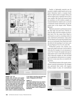 Smaller or lightweight materials may be
mounted on lighter-weight boards such as mat
board, illustration board, or museum board.
However, lighter boards can appear ﬂimsy and
will not support heavy materials such as tile or
stone samples. Mat board and museum board
are sometimes cut with windows; samples are
mounted behind the windows just as artwork
is matted (for further information, see the dis-
cussion later in this chapter under “Window
Matting”).
Materials presented in professional practice
are often large and quite heavy. Full-size ce-
ramic tile, glass, and stone samples are particu-
larly heavy. For this reason Gator Board or
wood panels are used as a mounting surface in
some professional presentations. Large pieces
of Gator Board can be used with minimal warp-
ing, as can wood panels. Gator Board and wood
also allow for the mounting of very heavy sam-
ples (see Figures C-73, C-74, C-75, and C-76).
Professional practice also requires very
large-scale sample mock-ups to be provided on
some jobs. For example, it is not uncommon to
create 3' by 3' ceramic tile sample mock-ups for
large projects such as retail malls and airports.
These large-scale samples are often provided
by the appropriate subcontractors on a project.
However, in some cases they are created by de-
sign ﬁrms.
Nontraditional projects often require nontra-
ditional materials presentations. One designer
uses galvanized sheet metal, with magnets
holding samples in place, for nontraditional
I N T E R I O R D E S I G N V I S U A L P R E S E N TAT I O N184
FIGURES 7-3A, 7-3B
Samples, titles, and notes can be applied
directly to the top paper surface of white
foam board, as shown in this sample board.
Here colored mat board has been used to
create a frame around the entire composi-
tion. The project ﬂoor plan is presented
similarly with the drawing taped to the
foam core to prevent warping and wrin-
kling. The similar treatment of these ele-
ments creates a cohesive presentation that
is less likely to warp than many other tech-
niques. Photograph by Bill Wikrent.
FIGURE 7-4
This simple traditional board was made by
photocopying the titles and borders onto
bond paper, mounting the bond paper onto
foam board, and attaching samples directly
to the bond paper or board. Photograph by
Bill Wikrent.
7 - 3 A
7 - 3 B
7 - 4
IDVP 7 12/15/03 4:22 PM Page 184
 