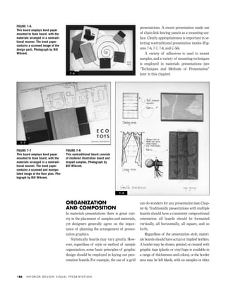 ORGANIZATION
AND COMPOSITION
In materials presentations there is great vari-
ety in the placement of samples and materials,
yet designers generally agree on the impor-
tance of planning the arrangement of presen-
tation graphics.
Stylistically boards may vary greatly. How-
ever, regardless of style or method of sample
organization, some basic principles of graphic
design should be employed in laying out pres-
entation boards. For example, the use of a grid
can do wonders for any presentation (see Chap-
ter 6). Traditionally presentations with multiple
boards should have a consistent compositional
orientation: all boards should be formatted
vertically, all horizontally, all square, and so
forth.
Regardless of the presentation style, materi-
als boards should have actual or implied borders.
A border may be drawn, printed, or created with
graphic tape (plastic or vinyl tape is available in
a range of thicknesses and colors), or the border
area may be left blank, with no samples or titles
presentations. A recent presentation made use
of chain-link fencing panels as a mounting sur-
face. Clearly appropriateness is important in se-
lecting nontraditional presentation modes (Fig-
ures 7-6, 7-7, 7-8, and C-56).
A variety of adhesives is used to mount
samples, and a variety of mounting techniques
is employed in materials presentations (see
“Techniques and Methods of Presentation”
later in this chapter).
I N T E R I O R D E S I G N V I S U A L P R E S E N TAT I O N186
FIGURE 7-6
This board employs bond paper
mounted to foam board, with the
materials arranged in a nontradi-
tional manner. The bond paper
contains a scanned image of the
design parti. Photograph by Bill
Wikrent.
FIGURE 7-7
This board employs bond paper
mounted to foam board, with the
materials arranged in a nontradi-
tional manner. The bond paper
contains a scanned and manipu-
lated image of the ﬂoor plan. Pho-
tograph by Bill Wikrent.
FIGURE 7-8
This nontraditional board consists
of rendered illustration board and
draped samples. Photograph by
Bill Wikrent.
7 - 8
7 - 7
7 - 6
IDVP 7 12/15/03 4:22 PM Page 186
 