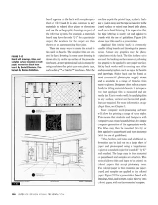 board appears on the back with samples spec-
iﬁed or referenced. It is also common to key
materials to related ﬂoor plans or elevations
and use the orthographic drawings as part of
the reference system. For example, a materials
board may have the code “C-1” for a particular
carpet; the locations for the carpet are then
shown on an accompanying ﬂoor plan.
There are many ways to create the actual ti-
tles used on boards. The simplest titles are cre-
ated by hand lettering. In some cases lettering is
drawn directly on the top surface of the presenta-
tion board. A more professional look is created by
using machines that print type onto plastic tape,
such as Kroy™ or Merlin™ machines. After the
machine expels the printed tape, a plastic back-
ing is peeled away and the tape is mounted to the
board surface or raised mat board title plates,
much as in hand lettering. It is imperative that
the tape lettering is neatly cut and applied to
boards with the use of guidelines. Figure C-64
shows tape titles used in a presentation.
Appliqué ﬁlm (sticky back) is commonly
used in titling boards and drawings for presen-
tation. Almost any graphics may be photo-
copied onto sticky back. The ﬁlm is then cut to
size and the backing surface removed, allowing
the graphic to be applied to any paper surface.
Sticky back works well in creating neat titles
and unusual graphics, such as logos for boards
and drawings. Sticky back can be found at
most commercial photocopier supply stores
and is available in a range of ﬁnishes from
matte to glossy. Designers often select a matte
ﬁnish for titling materials boards. It is impera-
tive that appliqué ﬁlm is measured and cut
neatly (an X-acto works well). In applying ﬁlm
to any surface, vertical and horizontal guide-
lines are required. For more information on ap-
pliqué ﬁlms, see Chapter 1.
Most computer word-processing software
will allow for printing a range of type styles.
This means that students and designers with
computers can create beautiful titles by simple
computer generation of the appropriate words.
The titles may then be mounted directly, or
ﬁrst applied to paperboard and then mounted
(with the use of guidelines).
Titles, borders, and notes and additional in-
formation can be laid out on a large sheet of
paper and photocopied using a large-format
copier (or a standard copier for boards 11" by 17"
and smaller). The large copy is then mounted
on paperboard and samples are attached. This
method allows titles and logos to be printed on
colored papers that accept photocopy toner.
The colored paper is then mounted on paper-
board, and samples are applied to the colored
paper. Figure 7-13 is a presentation board with
drawings, titles, and borders copied directly onto
colored paper, with surface-mounted samples.
I N T E R I O R D E S I G N V I S U A L P R E S E N TAT I O N190
FIGURE 7-13
Board with drawings, titles, and
samples surface mounted on kraft
paper, mounted on black foam
board. By Daniel Effenheim. Pho-
tograph by Andrew Bottolfson.
7 - 1 3
IDVP 7 12/15/03 4:22 PM Page 190
 