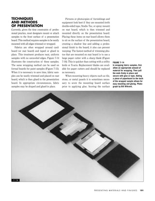 TECHNIQUES
AND METHODS
OF PRESENTATION
Currently, given the time constraints of profes-
sional practice, most designers mount or attach
samples to the front surface of a presentation
board. This method requires samples to be neatly
mounted with all edges trimmed or wrapped.
Fabrics are often wrapped around card-
board (or mat board) and taped or glued in
place. This treatment produces neat, uniform
samples with no unraveled edges. Figure 7-14
illustrates the construction of these samples.
The same wrapping method can be used on
formal boards for paint samples (Figure 7-15).
When it is necessary to save time, fabric sam-
ples can be neatly trimmed and placed on mat
board, which is then glued to the presentation
board. In appropriate circumstances, fabric
samples may be draped and glued in place.
Pictures or photocopies of furnishings and
equipment look best if they are mounted (with
double-sided tape, Studio Tac, or spray mount)
on mat board, which is then trimmed and
mounted directly on the presentation board.
Placing these items on mat board allows them
to sit on the surface of the presentation board,
creating a shadow line and adding a profes-
sional ﬁnish to the board; it also can prevent
warping. The fastest method of trimming pho-
tos that are mounted on mat board is to use a
large paper cutter with a sharp blade (Figure
7-16). This is quicker than cutting with a utility
knife or X-acto. Replacement blades are avail-
able for paper cutters and should be replaced
as necessary.
When mounting heavy objects such as tile,
stone, or metal panels it is sometimes neces-
sary to score the mounting board surface
prior to applying glue. Scoring the surface
P R E S E N T I N G M AT E R I A L S A N D F I N I S H E S 191
FIGURE 7-14
In wrapping fabric samples, ﬁrst
allow an appropriate amount of
material for wrapping. Then pull
the ends ﬁrmly in place and
secure with glue or tape. Adding
a piece of paperboard to the back
of the wrapped sample allows for
easy mounting and gluing. Photo-
graph by Bill Wikrent.
7 - 1 4
IDVP 7 12/15/03 4:22 PM Page 191
 