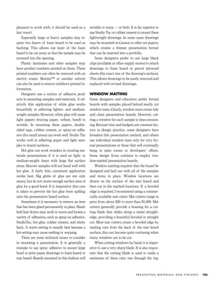 pleasant to work with, it should be used as a
last resort.
Especially large or heavy samples may re-
quire two layers of foam board to be used as
backing. This allows one layer of the foam
board to be cut away so that the sample may be
recessed into the opening.
Plastic laminates and other samples may
have product numbers printed on them. These
printed numbers can often be removed with an
electric eraser. Bestine™ or another solvent
can also be used to remove stubborn printed in-
formation.
Designers use a variety of adhesive prod-
ucts in mounting samples and materials. A rel-
atively thin application of white glue works
beautifully in adhering lighter- and medium-
weight samples. However, white glue will cause
light papers (tracing paper, vellum, bond) to
wrinkle. In mounting these papers, double-
sided tape, rubber cement, or spray-on adhe-
sive (for small areas) can work well. Studio Tac
works well in adhering paper and light sam-
ples to board surfaces.
Hot glue can work wonders in creating ma-
terials presentations if it is used on light- to
medium-weight items with large ﬂat surface
areas. Heavier samples will not bond well with
hot glue. A fairly thin, consistent application
works best. Big globs of glue are not only
messy, but do not create enough surface area of
glue for a good bond. It is imperative that care
is taken to prevent the hot glue from spilling
onto the presentation board surface.
Sometimes it is necessary to remove an item
that has been glued permanently in place. Hand-
held hair dryers may work to warm and loosen a
variety of adhesives, such as spray-on adhesive,
StudioTac, hot glue, rubber cement, and sticky
back. A warm setting is usually best because a
hot setting may cause melting or warping.
There are some technical issues to consider
in mounting a presentation. It is generally a
mistake to use spray adhesive to mount large
bond or print paper drawings to foam board or
mat board. Boards mounted in this fashion will
wrinkle or warp — or both. It is far superior to
use Studio Tac or rubber cement to mount these
lightweight drawings. In some cases drawings
may be mounted on Canson or other art papers,
which creates a thinner presentation format
that can be inserted into a portfolio.
Some designers prefer to use large black
clips (available at ofﬁce supply stores) to attach
drawings to foam board or precut plywood
sheets (the exact size of the drawing’s surface).
This allows drawings to be easily removed and
replaced with revised drawings.
WINDOW MATTING
Some designers and educators prefer formal
boards with samples placed behind neatly cut
window mats. Clearly, window mats create tidy
and clean presentation boards. However, cut-
ting a window for each sample is time-consum-
ing. Because time and budgets are constant fac-
tors in design practice, some designers have
forsaken this presentation method, and others
use individual window mats only for very for-
mal presentations or those that will eventually
hang in sales rooms or developers’ ofﬁces.
Some design ﬁrms continue to employ win-
dow-matted presentation boards.
Window matting requires that the board be
designed and laid out with all of the samples
and items in place. Window locations are
drawn on the surface of the mat board and
then cut in the marked locations. If a beveled
edge is required, I recommend using a commer-
cially available mat cutter. Mat cutters range in
price from about $30 to more than $1,000. Mat
cutters generally provide a housing for a cut-
ting blade that slides along a metal straight-
edge, providing a beautiful beveled or straight
cut. Most mat cutters create a beveled edge by
making cuts from the back of the mat board
surface; this can become quite confusing when
many windows are to be cut.
When cutting windows by hand, it is imper-
ative to use a very sharp blade. It is also impor-
tant that the cutting blade is used to make a
minimum of three cuts: one through the top,
P R E S E N T I N G M AT E R I A L S A N D F I N I S H E S 193
IDVP 7 12/15/03 4:22 PM Page 193
 