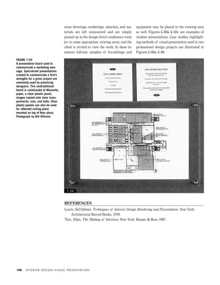 sions drawings, renderings, sketches, and ma-
terials are left unmounted and are simply
pinned up in the design ﬁrm’s conference room
(or in some appropriate viewing area), and the
client is invited to view the work. In these in-
stances full-size samples of furnishings and
equipment may be placed in the viewing area
as well. Figures C-60a–C-65c are examples of
student presentations. Case studies highlight-
ing methods of visual presentation used in two
professional design projects are illustrated in
Figures C-66a–C-88.
I N T E R I O R D E S I G N V I S U A L P R E S E N TAT I O N198
FIGURE 7-24
A presentation board used to
communicate a marketing mes-
sage. Specialized presentations
created to communicate a ﬁrm’s
strengths for a given project are
commonly used by practicing
designers. This nontraditional
board is constructed of Masonite,
paper, a clear plastic panel,
images copied onto clear trans-
parencies, nuts, and bolts. Clear
plastic panels can also be used
for reﬂected ceiling plans
mounted on top of ﬂoor plans.
Photograph by Bill Wikrent.
REFERENCES
Leach, Sid Delmar. Techniques of Interior Design Rendering and Presentation. New York:
Architectural Record Books, 1978.
Tate, Allen. The Making of Interiors. New York: Harper & Row, 1987.
7 - 2 4
IDVP 7 12/15/03 4:23 PM Page 198
 