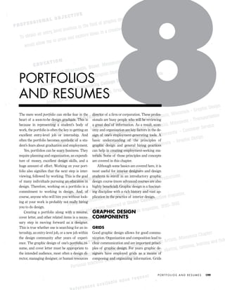 The mere word portfolio can strike fear in the
heart of a soon-to-be design graduate. This is
because in representing a student’s body of
work, the portfolio is often the key to getting an
excellent entry-level job or internship. And
often the portfolio becomes symbolic of a stu-
dent’s fears about graduation and employment.
Yes, portfolios can be scary business. They
require planning and organization, an expendi-
ture of money, excellent design skills, and a
huge amount of effort. Working on your port-
folio also signiﬁes that the next step is inter-
viewing, followed by working. This is the goal
of many individuals pursuing an education in
design. Therefore, working on a portfolio is a
commitment to working in design. And, of
course, anyone who will hire you without look-
ing at your work is probably not really hiring
you to do design.
Creating a portfolio along with a resume,
cover letter, and other related items is a neces-
sary step in moving forward as a designer.
This is true whether one is searching for an in-
ternship, an entry-level job, or a new job within
the design community after years of experi-
ence. The graphic design of one’s portfolio, re-
sume, and cover letter must be appropriate to
the intended audience, most often a design di-
rector, managing designer, or human resources
director of a ﬁrm or corporation. These profes-
sionals are busy people who will be reviewing
a great deal of information. As a result, econ-
omy and organization are key factors in the de-
sign of one’s employment-generating tools. A
basic understanding of the principles of
graphic design and general hiring practices
can help in creating employment-seeking ma-
terials. Some of those principles and concepts
are covered in this chapter.
Although some basics are covered here, it is
most useful for interior designers and design
students to enroll in an introductory graphic
design course (more advanced courses are also
highly beneﬁcial). Graphic design is a fascinat-
ing discipline with a rich history and vast ap-
plication in the practice of interior design.
GRAPHIC DESIGN
COMPONENTS
GRIDS
Good graphic design allows for good commu-
nication. Organization and composition lead to
clear communication and are important princi-
ples of graphic design. For years graphic de-
signers have employed grids as a means of
composing and organizing information. Grids
P O R T F O L I O S A N D R E S U M E S 199
PORTFOLIOS
AND RESUMES
IDVP 8 5/27/03 3:30 PM Page 199
 