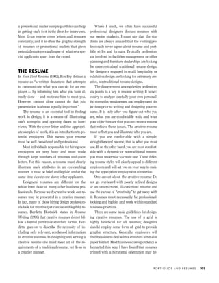 a promotional mailer sample portfolio can help
in getting one’s foot in the door for interviews.
Most ﬁrms receive cover letters and resumes
constantly, and it is often the graphic strength
of resumes or promotional mailers that gives
potential employers a glimpse of what sets spe-
cial applicants apart from the crowd.
THE RESUME
In Your First Resume (1992), Ron Fry deﬁnes a
resume as “a written document that attempts
to communicate what you can do for an em-
ployer — by informing him what you have al-
ready done — and motivate him to meet you.
However, content alone cannot do that job;
presentation is almost equally important.”
The resume is an essential tool in ﬁnding
work in design; it is a means of illustrating
one’s strengths and opening doors to inter-
views. With the cover letter and the appropri-
ate samples of work, it is an introduction to po-
tential employers. This means your resume
must be well considered and professional.
Most individuals responsible for hiring new
employees are very busy and must wade
through large numbers of resumes and cover
letters. For this reason, a resume must clearly
illustrate one’s attributes in an eye-catching
manner. It must be brief and legible, and at the
same time elevate one above other applicants.
Designers’ resumes are different on the
whole from those of many other business pro-
fessionals. Because we do creative work, our re-
sumes may be presented in a creative manner.
In fact, many of those hiring design profession-
als look for creative (yet concise and legible) re-
sumes. Burdette Bostwick states in Resume
Writing (1990) that creative resumes do not fol-
low a formal pattern or standard format. Bur-
dette goes on to describe the necessity of in-
cluding only relevant, condensed information
in creative resumes. In designing and writing a
creative resume one must meet all of the re-
quirements of a traditional resume, yet do so in
a creative manner.
Where I teach, we often have successful
professional designers discuss resumes with
our senior students. I must say that the stu-
dents are always amazed that the visiting pro-
fessionals never agree about resume and port-
folio styles and formats. Typically profession-
als involved in facilities management or ofﬁce
planning and furniture dealerships are looking
for more restrained traditional resume design.
Yet designers engaged in retail, hospitality, or
exhibition design are looking for extremely cre-
ative, nontraditional resume designs.
The disagreement among design profession-
als points to a key in resume writing. It is nec-
essary to analyze carefully your own personal-
ity, strengths, weaknesses, and employment ob-
jectives prior to writing and designing your re-
sume. It is only after you ﬁgure out who you
are, what you are comfortable with, and what
your objectives are that you can create a resume
that reﬂects these issues. The creative resume
must reﬂect you and illustrate who you are.
If you are comfortable with a simple,
straightforward resume, that is what you must
use. If, on the other hand, you are most comfort-
able with a dynamic or nontraditional resume,
you must undertake to create one. These differ-
ing resume styles will clearly appeal to different
employers and will set you on your way to mak-
ing the appropriate employment connection.
One caveat about the creative resume: Do
not go overboard with poorly reﬁned designs
or an unstructured, ill-conceived resume and
use the excuse of “creativity” to get away with
it. Resumes must necessarily be professional-
looking and legible, and work within standard
business practices.
There are some basic guidelines for design-
ing creative resumes. The use of a grid is
highly beneﬁcial for all resumes; designers
should employ some form of grid to provide
graphic structure. Generally employers will
ﬁnd it easiest to deal with a standard letter-size
paper format. Most business correspondence is
formatted this way. I have found that resumes
printed with a horizontal orientation may be-
P O R T F O L I O S A N D R E S U M E S 203
IDVP 8 5/27/03 3:30 PM Page 203
 