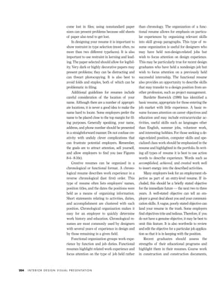 come lost in ﬁles; using nonstandard paper
sizes can present problems because odd sheets
of paper also tend to get lost.
In designing your resume it is important to
show restraint in type selection (most often, no
more than two different typefaces). It is also
important to use restraint in kerning and lead-
ing. The paper selected should allow for legibil-
ity. Very dark or highly decorative papers may
present problems; they can be distracting and
can thwart photocopying. It is also best to
avoid folds and staples, both of which can be
problematic in ﬁling.
Additional guidelines for resumes include
careful consideration of the location of your
name. Although there are a number of appropri-
ate locations, it is never a good idea to make the
name hard to locate. Some employers prefer the
name to be placed close to the top margin for ﬁl-
ing purposes. Generally speaking, your name,
address, and phone number should be presented
in a straightforward manner. Do not confuse cre-
ativity with unduly clever complications that
can frustrate potential employers. Remember,
the goals are to attract attention, sell yourself,
and allow employers to ﬁnd you (see Figures
8-4– 8-10c).
Creative resumes can be organized in a
chronological or functional format. A chrono-
logical resume describes work experience in a
reverse chronological (last ﬁrst) order. This
type of resume often lists employers’ names,
position titles, and the dates the positions were
held as a means of organizing information.
Short statements relating to activities, duties,
and accomplishment are clustered with each
position. Chronological organization makes it
easy for an employer to quickly determine
work history and education. Chronological re-
sumes are most commonly used by designers
with several years of experience in design and
by those remaining in a given ﬁeld.
Functional organization groups work expe-
rience by function and job duties. Functional
resumes highlight related work experience and
focus attention on the type of job held rather
than chronology. The organization of a func-
tional resume allows for emphasis on particu-
lar experiences by organizing relevant skills
into skill group paragraphs. This type of re-
sume organization is useful for designers who
may have held non-design-related jobs but
wish to focus attention on design experience.
This may be particularly true for recent design
graduates who have held a nondesign job but
wish to focus attention on a previously held
successful internship. The functional resume
also provides an opportunity to describe skills
that may transfer to a design position from an-
other profession, such as project management.
Burdette Bostwick (1990) has identiﬁed a
basic resume, appropriate for those entering the
job market with little experience. A basic re-
sume focuses attention on career objectives and
education and may include extracurricular ac-
tivities, useful skills such as languages other
than English, summer jobs, volunteer work,
and interesting hobbies. For those seeking a de-
sign-related position, computer skills and spe-
cialized class work should be emphasized in the
resume and highlighted in the portfolio. In writ-
ing all types of resume it is best to use action
words to describe experience. Words such as
accomplished, achieved, and created work well
to insert energy into the described activities.
Many employers look for an employment ob-
jective as part of an entry-level resume. If in-
cluded, this should be a brieﬂy stated objective
for the immediate future — the next two to three
years. A well-stated objective can tell an em-
ployer a great deal about you and your communi-
cation skills. A vague, poorly stated objective can
land your resume in the trash. Some employers
ﬁnd objectives trite and tedious. Therefore, if you
do not have a genuine objective, it may be best to
omit this feature. It is also worthwile to review
and edit the objective for a particular job applica-
tion so that it is in keeping with the position.
Recent graduates should assess the
strengths of their educational programs and
highlight them in their resumes. Course work
in construction and construction documents,
I N T E R I O R D E S I G N V I S U A L P R E S E N TAT I O N204
IDVP 8 5/27/03 3:30 PM Page 204
 