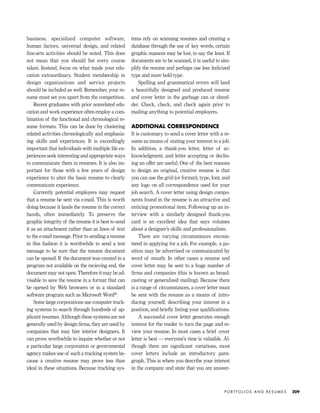 P O R T F O L I O S A N D R E S U M E S 209
business, specialized computer software,
human factors, universal design, and related
ﬁne-arts activities should be noted. This does
not mean that you should list every course
taken. Instead, focus on what made your edu-
cation extraordinary. Student membership in
design organizations and service projects
should be included as well. Remember, your re-
sume must set you apart from the competition.
Recent graduates with prior nonrelated edu-
cation and work experience often employ a com-
bination of the functional and chronological re-
sume formats. This can be done by clustering
related activities chronologically and emphasiz-
ing skills and experiences. It is exceedingly
important that individuals with multiple life ex-
periences seek interesting and appropriate ways
to communicate them in resumes. It is also im-
portant for those with a few years of design
experience to alter the basic resume to clearly
communicate experience.
Currently potential employers may request
that a resume be sent via e-mail. This is worth
doing because it lands the resume in the correct
hands, often immediately. To preserve the
graphic integrity of the resume it is best to send
it as an attachment rather than as lines of text
to the e-mail message. Prior to sending a resume
in this fashion it is worthwhile to send a test
message to be sure that the resume document
can be opened. If the document was created in a
program not available on the recieving end, the
document may not open. Therefore it may be ad-
visable to save the resume in a format that can
be opened by Web browsers or in a standard
software program such as Microsoft Word®.
Some large corporations use computer track-
ing systems to search through hundreds of ap-
plicant resumes. Although these systems are not
generally used by design ﬁrms, they are used by
companies that may hire interior designers. It
can prove worthwhile to inquire whether or not
a particular large corporation or governmental
agency makes use of such a tracking system be-
cause a creative resume may prove less than
ideal in these situations. Because tracking sys-
tems rely on scanning resumes and creating a
database through the use of key words, certain
graphic nuances may be lost, to say the least. If
documents are to be scanned, it is useful to sim-
plify the resume and perhaps use less italicized
type and more bold type.
Spelling and grammatical errors will land
a beautifully designed and produced resume
and cover letter in the garbage can or shred-
der. Check, check, and check again prior to
mailing anything to potential employers.
ADDITIONAL CORRESPONDENCE
It is customary to send a cover letter with a re-
sume as means of stating your interest in a job.
In addition, a thank-you letter, letter of ac-
knowledgment, and letter accepting or declin-
ing an offer are useful. One of the best reasons
to design an original, creative resume is that
you can use the grid (or format), type, font, and
any logo on all correspondence used for your
job search. A cover letter using design compo-
nents found in the resume is an attractive and
enticing promotional item. Following up an in-
terview with a similarly designed thank-you
card is an excellent idea that says volumes
about a designer’s skills and professionalism.
There are varying circumstances encoun-
tered in applying for a job. For example, a po-
sition may be advertised or communicated by
word of mouth. In other cases a resume and
cover letter may be sent to a huge number of
ﬁrms and companies (this is known as broad-
casting or generalized mailing). Because there
is a range of circumstances, a cover letter must
be sent with the resume as a means of intro-
ducing yourself, describing your interest in a
position, and brieﬂy listing your qualiﬁcations.
A successful cover letter generates enough
interest for the reader to turn the page and re-
view your resume. In most cases a brief cover
letter is best — everyone’s time is valuable. Al-
though there are signiﬁcant variations, most
cover letters include an introductory para-
graph. This is where you describe your interest
in the company and state that you are answer-
IDVP 8 5/27/03 3:30 PM Page 209
 