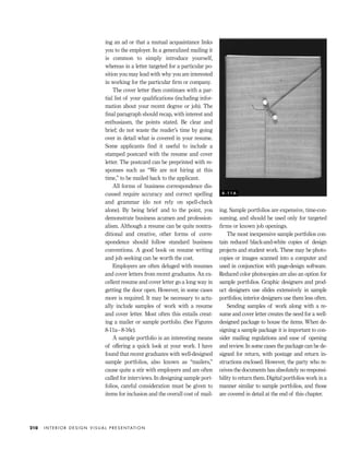 ing an ad or that a mutual acquaintance links
you to the employer. In a generalized mailing it
is common to simply introduce yourself,
whereas in a letter targeted for a particular po-
sition you may lead with why you are interested
in working for the particular ﬁrm or company.
The cover letter then continues with a par-
tial list of your qualiﬁcations (including infor-
mation about your recent degree or job). The
ﬁnal paragraph should recap, with interest and
enthusiasm, the points stated. Be clear and
brief; do not waste the reader’s time by going
over in detail what is covered in your resume.
Some applicants ﬁnd it useful to include a
stamped postcard with the resume and cover
letter. The postcard can be preprinted with re-
sponses such as “We are not hiring at this
time,” to be mailed back to the applicant.
All forms of business correspondence dis-
cussed require accuracy and correct spelling
and grammar (do not rely on spell-check
alone). By being brief and to the point, you
demonstrate business acumen and profession-
alism. Although a resume can be quite nontra-
ditional and creative, other forms of corre-
spondence should follow standard business
conventions. A good book on resume writing
and job seeking can be worth the cost.
Employers are often deluged with resumes
and cover letters from recent graduates. An ex-
cellent resume and cover letter go a long way in
getting the door open. However, in some cases
more is required. It may be necessary to actu-
ally include samples of work with a resume
and cover letter. Most often this entails creat-
ing a mailer or sample portfolio. (See Figures
8-11a–8-16c).
A sample portfolio is an interesting means
of offering a quick look at your work. I have
found that recent graduates with well-designed
sample portfolios, also known as “mailers,”
cause quite a stir with employers and are often
called for interviews. In designing sample port-
folios, careful consideration must be given to
items for inclusion and the overall cost of mail-
ing. Sample portfolios are expensive, time-con-
suming, and should be used only for targeted
ﬁrms or known job openings.
The most inexpensive sample portfolios con-
tain reduced black-and-white copies of design
projects and student work. These may be photo-
copies or images scanned into a computer and
used in conjunction with page-design software.
Reduced color photocopies are also an option for
sample portfolios. Graphic designers and prod-
uct designers use slides extensively in sample
portfolios; interior designers use them less often.
Sending samples of work along with a re-
sume and cover letter creates the need for a well-
designed package to house the items. When de-
signing a sample package it is important to con-
sider mailing regulations and ease of opening
and review. In some cases the package can be de-
signed for return, with postage and return in-
structions enclosed. However, the party who re-
ceives the documents has absolutely no responsi-
bility to return them. Digital portfolios work in a
manner similar to sample portfolios, and those
are covered in detail at the end of this chapter.
I N T E R I O R D E S I G N V I S U A L P R E S E N TAT I O N210
8 - 1 1 A
IDVP 8 5/27/03 3:30 PM Page 210
 