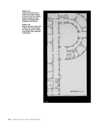 FIGURE 8-14A
Professional brochure for ﬁrm
owned by the creator of Figures
8-13a and 8-13b. Firm: Pertzsch
Design Inc. Design by Susan C.
Schuyler of the Creative Edge.
Photograph by Bill Wikrent.
FIGURE 8-14B
Brochure opened to reveal interior
contents. Firm: Pertzsch Design
Inc. Design by Susan C. Schuyler
of the Creative Edge. Photograph
by Bill Wikrent.
I N T E R I O R D E S I G N V I S U A L P R E S E N TAT I O N214
8 - 1 4 A
IDVP 8 5/27/03 3:30 PM Page 214
 