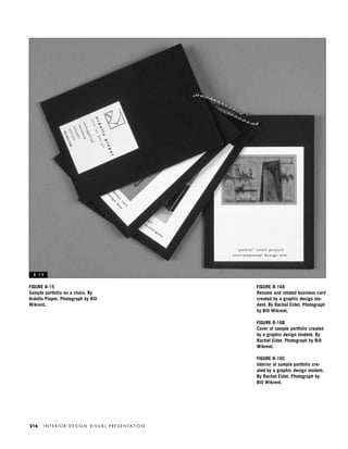 I N T E R I O R D E S I G N V I S U A L P R E S E N TAT I O N216
FIGURE 8-16A
Resume and related business card
created by a graphic design stu-
dent. By Rachel Eidet. Photograph
by Bill Wikrent.
FIGURE 8-16B
Cover of sample portfolio created
by a graphic design student. By
Rachel Eidet. Photograph by Bill
Wikrent.
FIGURE 8-16C
Interior of sample portfolio cre-
ated by a graphic design student.
By Rachel Eidet. Photograph by
Bill Wikrent.
FIGURE 8-15
Sample portfolio on a chain. By
Ardella Pieper. Photograph by Bill
Wikrent.
8 - 1 5
IDVP 8 5/27/03 3:30 PM Page 216
 