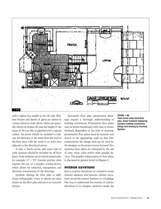 with a lighter line weight at the sill only. Win-
dow frames and sheets of glass are shown in
various detail as scale allows. Stairs are gener-
ally shown as broken off past the height of the
plane of the cut; this is signiﬁed with a special
cutline. An arrow should be included to indi-
cate the direction of the stairs from the level of
the ﬂoor plan, with the word UP or DOWN (DN.)
adjacent to the directional arrow.
A title, a North arrow, and some type of
scale notation should be included on all ﬂoor
plans. Scale notation can be stated numerically,
for example: 1⁄4" = 1'0". Current practice often
requires the use of a graphic scaling device,
which allows for reduction, enlargement, and
electronic transmission of the drawings.
Symbols relating the ﬂoor plan to addi-
tional orthographic views or details are often
drawn on the ﬂoor plan and serve as cross-ref-
erences.
Successful ﬂoor plan presentation draw-
ings require a thorough understanding of
drafting conventions. Presentation ﬂoor plans
may be drawn fastidiously with tools or drawn
freehand. Regardless of the style of drawing,
presentation ﬂoor plans must be accurate and
drawn to the appropriate scale so that they
communicate the design and can be used by
the designer as the project moves forward. Pre-
sentation ﬂoor plans are enhanced by the use
of tone, value, color, and/or other graphic de-
vices. The graphic enhancement of ﬂoor plans
is discussed in greater detail in Chapter 5.
INTERIOR ELEVATIONS
Just as exterior elevations are created to reveal
exterior elements and features, interior eleva-
tions reveal the interior features of a building.
One way to understand the creation of interior
elevations is to imagine ourselves inside the
O R T H O G R A P H I C D R AW I N G S 11
FIGURE 1-9A
Town-house lower-level ﬂoor
plan, drawn freehand employing
standard drafting conventions.
Design and drawing by Courtney
Nystuen.
1 - 9 A
IDVP 1 12/15/03 3:40 PM Page 11
 