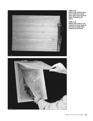 P O R T F O L I O S A N D R E S U M E S 219
FIGURE 8-19A
Student project booklet (exterior
cover) created for an interior
design studio project. By Ardella
Pieper. Photograph by Bill
Wikrent.
FIGURE 8-19B
Student project booklet (in use)
created for an interior design stu-
dio project. By Ardella Pieper.
Photograph by Bill Wikrent.
8 - 1 9 A
8 - 1 9 B
IDVP 8 5/27/03 3:30 PM Page 219
 