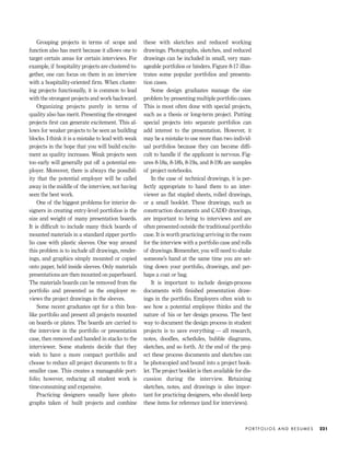Grouping projects in terms of scope and
function also has merit because it allows one to
target certain areas for certain interviews. For
example, if hospitality projects are clustered to-
gether, one can focus on them in an interview
with a hospitality-oriented ﬁrm. When cluster-
ing projects functionally, it is common to lead
with the strongest projects and work backward.
Organizing projects purely in terms of
quality also has merit. Presenting the strongest
projects ﬁrst can generate excitement. This al-
lows for weaker projects to be seen as building
blocks. I think it is a mistake to lead with weak
projects in the hope that you will build excite-
ment as quality increases. Weak projects seen
too early will generally put off a potential em-
ployer. Moreover, there is always the possibil-
ity that the potential employer will be called
away in the middle of the interview, not having
seen the best work.
One of the biggest problems for interior de-
signers in creating entry-level portfolios is the
size and weight of many presentation boards.
It is difﬁcult to include many thick boards of
mounted materials in a standard zipper portfo-
lio case with plastic sleeves. One way around
this problem is to include all drawings, render-
ings, and graphics simply mounted or copied
onto paper, held inside sleeves. Only materials
presentations are then mounted on paperboard.
The materials boards can be removed from the
portfolio and presented as the employer re-
views the project drawings in the sleeves.
Some recent graduates opt for a thin box-
like portfolio and present all projects mounted
on boards or plates. The boards are carried to
the interview in the portfolio or presentation
case, then removed and handed in stacks to the
interviewer. Some students decide that they
wish to have a more compact portfolio and
choose to reduce all project documents to ﬁt a
smaller case. This creates a manageable port-
folio; however, reducing all student work is
time-consuming and expensive.
Practicing designers usually have photo-
graphs taken of built projects and combine
these with sketches and reduced working
drawings. Photographs, sketches, and reduced
drawings can be included in small, very man-
ageable portfolios or binders. Figure 8-17 illus-
trates some popular portfolios and presenta-
tion cases.
Some design graduates manage the size
problem by presenting multiple portfolio cases.
This is most often done with special projects,
such as a thesis or long-term project. Putting
special projects into separate portfolios can
add interest to the presentation. However, it
may be a mistake to use more than two individ-
ual portfolios because they can become difﬁ-
cult to handle if the applicant is nervous. Fig-
ures 8-18a, 8-18b, 8-19a, and 8-19b are samples
of project notebooks.
In the case of technical drawings, it is per-
fectly appropriate to hand them to an inter-
viewer as ﬂat stapled sheets, rolled drawings,
or a small booklet. These drawings, such as
construction documents and CADD drawings,
are important to bring to interviews and are
often presented outside the traditional portfolio
case. It is worth practicing arriving in the room
for the interview with a portfolio case and rolls
of drawings. Remember, you will need to shake
someone’s hand at the same time you are set-
ting down your portfolio, drawings, and per-
haps a coat or bag.
It is important to include design-process
documents with ﬁnished presentation draw-
ings in the portfolio. Employers often wish to
see how a potential employee thinks and the
nature of his or her design process. The best
way to document the design process in student
projects is to save everything — all research,
notes, doodles, schedules, bubble diagrams,
sketches, and so forth. At the end of the proj-
ect these process documents and sketches can
be photocopied and bound into a project book-
let. The project booklet is then available for dis-
cussion during the interview. Retaining
sketches, notes, and drawings is also impor-
tant for practicing designers, who should keep
these items for reference (and for interviews).
P O R T F O L I O S A N D R E S U M E S 221
IDVP 8 5/27/03 3:30 PM Page 221
 