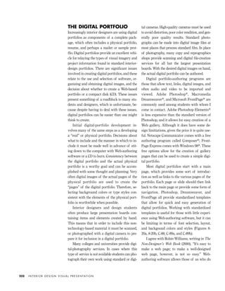 THE DIGITAL PORTFOLIO
Increasingly interior designers are using digital
portfolios as components of a complete pack-
age, which often includes a physical portfolio,
resume, and perhaps a mailer or sample prot-
ﬂio. Digital portfolios provide an excellent vehi-
cle for relaying the types of visual imagery and
project information found in standard interior-
design portfolios. There are signiﬁcant issues
involved in creating digital portfolios, and these
relate to the use and selection of software, or-
ganizing and obtaining digital images, and the
decision about whether to create a Web-based
portfolio or a compact disk (CD). These issues
present something of a roadblock to many stu-
dents and designers, which is unfortunate, be-
cause despite having to deal with these issues,
digital portfolios can be easier than one might
think to create.
Initial digital-portfolio development in-
volves many of the same steps as a developing
a “real” or physical portfolio. Decisions about
what to include and the manner in which to in-
clude it must be made well in advance of stit-
ing down to the computer with Web-authoring
software or a CD to burn. Consistency between
the digital portfolio and the actual physical
portfolio is a worthy goal and can be accom-
plished with some thought and planning. Very
often digital images of the actual pages of the
physical portfolio are used to create the
“pages” of the digital portfolio. Therefore, se-
lecting background colors or type styles con-
sistent with the elements of the physical port-
folio is worthwhile when possible.
Interior designers and design students
often produce large presentation boards con-
taining items and elements created by hand.
This means that in order to include this non-
technology-based material it must be scanned,
or photographed with a digital camera to pre-
pare it for inclusion in a digital portfolio.
Many colleges and universities provide digi-
tal-photography services. In cases where this
type of service is not available students can pho-
tograph their own work using standard or digi-
tal cameras. High-quality cameras must be used
to avoid distortion, poor color rendition, and gen-
erally poor quality results. Standard photo-
graphs can be made into digital image ﬁles at
most places that process standard ﬁlm. In place
of photography, many copy and reprographics
shops provide scanning and digital ﬁle-creation
services for all but the largest presentation
boards. With the desired digital images on hand,
the actual digital portfolio can be authored.
Digital portfolio-authoring programs are
those that allow text, links, digital images, and
often audio and video to be imported and
viewed. Adobe Photoshop®, Macromedia
Dreamweaver®, and Microsoft FrontPage® are
commonly used among students with whom I
come in contact. Adobe Photoshop Elements®
is less expensive than the standard version of
Photoshop, and it allows for easy creation of a
Web gallery, Although it does have some de-
sign limitiations, given the price it is quite use-
ful. Netscape Communicator comes with a free
authoring program called Composer®; Front-
Page Express comes with Windows 98®. These
free options allow for the creation of gallery
pages that can be used to create a simple digi-
tal portfolio.
Most digital portfolios start with a main
page, which provides some sort of introduc-
tion as well as links to the various pages of the
portfolio. Each page or slide should then link
back to the main page or provide some form of
navigation. Photoshop, Dreamweaver, and
FrontPage all provide standardized templates
that allow for quick and easy generation of
digital portfolios. Working with standardized
templates is useful for those with little experi-
ence using Web-authoring software, but it can
be limiting in terms of font selection, layout,
and backgound colors and styles (Figures 8-
20a, 8-20b, C-88, C-89a, and C-89b).
I agree with Robin Williams, writing in The
Non-Designer’s Web Book (2000), “It’s easy to
make a web page; to make a well-designed
web page, however, is not so easy.” Web-
authoring software allows those of us who do
I N T E R I O R D E S I G N V I S U A L P R E S E N TAT I O N222
IDVP 8 5/27/03 3:30 PM Page 222
 