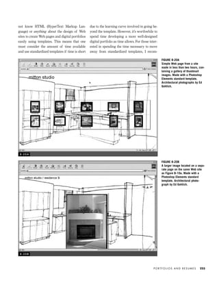 not know HTML (HyperText Markup Lan-
guage) or anything about the design of Web
sites to create Web pages and digital portfolios
easily using templates. This means that one
must consider the amount of time available
and use standardized templates if time is short
due to the learning curve involved in going be-
yond the template. However, it’s worthwhile to
spend time developing a more well-designed
digital portfolio as time allows. For those inter-
ested in spending the time necessary to move
away from standardized templates, I recom-
P O R T F O L I O S A N D R E S U M E S 223
8 - 2 0 A
FIGURE 8-20A
Simple Web page from a site
made in less than two hours, con-
taining a gallery of thumbnail
images. Made with a Photoshop
Elements standard template.
Architectural photographs by Ed
Gohlich.
FIGURE 8-20B
A larger image located on a sepa-
rate page on the same Web site
as Figure 8-10a. Made with a
Photoshop Elements standard
template. Architectural photo-
graph by Ed Gohlich.
8 - 2 0 B
IDVP 8 5/27/03 3:30 PM Page 223
 