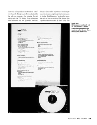 P O R T F O L I O S A N D R E S U M E S 225
FIGURE 8-21
CD labels are created easily and
are best handled in a manner
graphically consistent with the
resume or mailer. By Anne Cleary.
Photograph by Bill Wikrent.
8 - 2 1
cant text added; and can be found via a key-
word search. This product also readily installs
the software necessary for viewing ﬁles di-
rectly onto the CD. Design ﬁrms, educators,
and museums use this powerful software,
which is also rather expensive. Increasingly
my students are using this product as a means
of storing digital images of projects for future
use and as long-term digital ﬁle storage (see
Figures C-90a and C-90b). It is not likely that
IDVP 8 5/27/03 3:30 PM Page 225
 