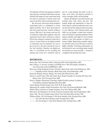 REFERENCES
Benun, Ilise. Self Promotion Online. Cincinnati, Ohio: North Light Books, 2001.
Berry, Wayne. 15 Seconds: Creating a CD-ROM from a Web Site [online]. Available at
www.15seconds.com/issue/990708.htm, 1999.
Berryman, Gregg. Designing Creative Portfolios. Menlo Park, Calif.: Crisp Publications, 1994.
———. Designing Creative Resumes. Menlo Park, Calif.: Crisp Publications, 1990.
Bostwick, Burdette. Resume Writing. New York: John Wiley & Sons, 1990.
Horton, S., and P. Lynch. Web Style Guide: Basic Design Principles for Creating Web Sites. New
Haven, Conn.: Yale University Press, 2002.
Kirby, J. Douglas. Educational Technology: Digital Portfolios [online]. Available at
www.dkirby.com/edtech/digitalportfolio.htm, 2002.
Linton, Harold. Portfolio Design. New York: W. W. Norton, 2000.
Marquand, Ed. Graphic Design Presentations. New York: Van Nostrand Reinhold, 1986.
Oldach, Mark. Creativity for Graphic Designers. New York: McGraw-Hill, 1998.
Rich, Jason. Job Hunting for the Utterly Confused. Cincinnati, Ohio: North Light Books, 1995.
Swan, Alan. The New Graphic Design School. New York: John Wiley & Sons, 1997.
Williams, Robin. The Non-Designer’s Web Book. Berkeley, Calif.: Peachpit Press, 2000.
———. The Little Mac Book. Berkeley, Calif.: Peachpit Press, 1999.
———. The Non-Designer’s Type Book. Berkeley, Calif.: Peachpit Press, 1998.
all computers will have the programs needed to
open and view customized slide shows and spe-
cialized CAD images. In cases where these items
are used, it is necessary to include viewer soft-
ware on the CD as well as instructions for use.
My interviews with those hiring designers
consistently point to a willingness to review
digital portfolios. All of those interviewed to
date have stated that they would be willing to
access a Web site if the resume and cover let-
ter indicated a high-caliber applicant. One ﬁrm
expressed concern about inserting an unkown
CD into the company’s computer system due to
a fear of viruses. However, the digital portfolio
is consistently seen by employers as a way to
get one’s foot in the door, paving the way for
the “real” portfolio. Therefore, the digital por-
folio is a worthwhile tool for recording and
sharing one’s work, but it should be used as
part of a total package that relies on the re-
sume, cover letter, and physical portfolio to
convey strengths, skills, and knowledge.
Clearly, developing a successful resume and
portfolio takes work, talent, and time. The
graphic design and organization of these ele-
ments deserve careful consideration and a seri-
ous look inward. By taking an honest inventory
of your objectives, work, interests, talents, and
skills, you can design a system that communi-
cates your identity to potential employers. Devel-
oping a schedule and budget for your portfolio
system in your ﬁnal semester at school is ex-
tremely helpful. Researching potential employ-
ers and ﬁrms early in your last year of school is
highly advisable. Practicing professionals are
well advised to save everything (make copies!)
for inclusion in a future portfolio — because in
a designer’s life learning never ends.
I N T E R I O R D E S I G N V I S U A L P R E S E N TAT I O N226
IDVP 8 5/27/03 3:30 PM Page 226
 