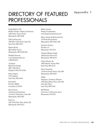 Craig Beddow, AIA
Beddow Design • Digital Architecture
4036 Colfax Avenue South
Minneapolis, MN 55409
CNH Architects Inc.
7300 West 147th Street, Suite 504
Saint Paul, MN 55124
Ellerbe Becket
800 LaSalle Avenue
Minneapolis, MN 55402-2014
BlueBolt Network
www.blueboltstudio.com
1-800-845-2511
Aj Dumas
Mind’s Eye Design
2681 118th Street
Chippewa Falls, WI 54729
Kathy Fogerty
1070 Ashland
Saint Paul, MN 55104
Ed Gohlich
P.O. Box 180919
Coronado, CA 92178
Janet Lawson
Architectural Illustration
112 North Third Street, Suite 206
Minneapolis, MN 55401
Peter Lee
1331 North East Tyler, Studio 232
Minneapolis, MN 55413
Robert Lownes
Design Visualizations
www.designvisualizations.com
Meyer, Scherer & Rockcastle Ltd.
119 North Second Street
Minneapolis, MN 55401-1420
Courtney Nystuen
P.O. Box 111
Menomonie, WI 54751
Thomas Oliphant Studio
1500 Jackson Street N.E.
Minneapolis, MN 55413
Arthur Shuster, Inc.
1995 Oakcrest Avenue West
Saint Paul, MN 55113
Smart Associates
119 North Fourth Street, Suite 506
Minneapolis, MN 55401
TKDA
Engineers, Architects, Planners
1500 Piper Jaffray Plaza, Suite 506
444 Cedar Street
Saint Paul, MN 55101
Bill Wikrent
University of Wisconsin–Stout
Menomonie, WI 54751
D I R E C T O R Y O F F E AT U R E D P R O F E S S I O N A L S 227
DIRECTORY OF FEATURED
PROFESSIONALS
Appendix 1
IDVP Appendices 5/27/03 3:33 PM Page 227
 