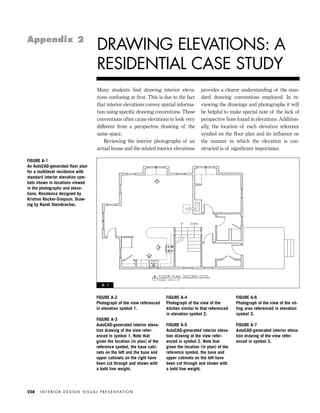 Many students ﬁnd drawing interior eleva-
tions confusing at ﬁrst. This is due to the fact
that interior elevations convey spatial informa-
tion using speciﬁc drawing conventions. These
conventions often cause elevations to look very
different from a perspective drawing of the
same space.
Reviewing the interior photographs of an
actual house and the related interior elevations
provides a clearer understanding of the stan-
dard drawing conventions employed. In re-
viewing the drawings and photographs it will
be helpful to make special note of the lack of
perspective lines found in elevations. Addition-
ally, the location of each elevation reference
symbol on the ﬂoor plan and its inﬂuence on
the manner in which the elevation is con-
structed is of signiﬁcant importance.
I N T E R I O R D E S I G N V I S U A L P R E S E N TAT I O N228
DRAWING ELEVATIONS: A
RESIDENTIAL CASE STUDY
Appendix 2
FIGURE A-2
Photograph of the view referenced
in elevation symbol 1.
FIGURE A-3
AutoCAD-generated interior eleva-
tion drawing of the view refer-
enced in symbol 1. Note that
given the location (in plan) of the
reference symbol, the base cabi-
nets on the left and the base and
upper cabinets on the right have
been cut through and shown with
a bold line weight.
FIGURE A-4
Photograph of the view of the
kitchen similar to that referenced
in elevation symbol 2.
FIGURE A-5
AutoCAD-generated interior eleva-
tion drawing of the view refer-
enced in symbol 2. Note that
given the location (in plan) of the
reference symbol, the base and
upper cabinets on the left have
been cut through and shown with
a bold line weight.
FIGURE A-6
Photograph of the view of the sit-
ting area referenced in elevation
symbol 3.
FIGURE A-7
AutoCAD-generated interior eleva-
tion drawing of the view refer-
enced in symbol 3.
FIGURE A-1
An AutoCAD-generated ﬂoor plan
for a multilevel residence with
standard interior elevation sym-
bols shown in locations viewed
in the photographs and eleva-
tions. Residence designed by
Kristine Recker-Simpson. Draw-
ing by Randi Steinbrecher.
A - 1
IDVP Appendices 5/27/03 3:33 PM Page 228
 