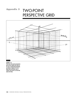 I N T E R I O R D E S I G N V I S U A L P R E S E N TAT I O N234
TWO-POINT
PERSPECTIVE GRID
Appendix 5
A - 1 3
FIGURE A-13
This basic two-point perspective
grid can be copied and used as
an aid in constructing drawings,
as shown in Figures 4-13a–h.
Note that the horizon line or
viewer’s eye level is at ﬁve feet
above the ﬂoor.
IDVP Appendices 5/27/03 3:33 PM Page 234
 