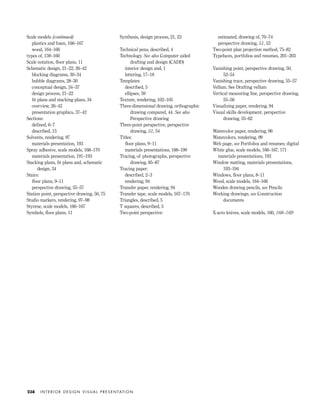 Scale models (continued)
plastics and foam, 166–167
wood, 164–166
types of, 159–160
Scale notation, ﬂoor plans, 11
Schematic design, 21–22, 26–42
blocking diagrams, 30–34
bubble diagrams, 28–30
conceptual design, 34–37
design process, 21–22
ﬁt plans and stacking plans, 34
overview, 26–42
presentation graphics, 37–42
Sections:
deﬁned, 6–7
described, 15
Solvents, rendering, 97
materials presentation, 193
Spray adhesive, scale models, 168–170
materials presentation, 191–193
Stacking plans, ﬁt plans and, schematic
design, 34
Stairs:
ﬂoor plans, 9–11
perspective drawing, 55–57
Station point, perspective drawing, 50, 75
Studio markers, rendering, 97–98
Styrene, scale models, 166–167
Symbols, ﬂoor plans, 11
Synthesis, design process, 21, 23
Technical pens, described, 4
Technology. See also Computer aided
drafting and design (CADD)
interior design and, 1
lettering, 17–18
Templates:
described, 5
ellipses, 59
Texture, rendering, 102–105
Three-dimensional drawing, orthographic
drawing compared, 44. See also
Perspective drawing
Three-point perspective, perspective
drawing, 51, 54
Titles:
ﬂoor plans, 9–11
materials presentations, 188–190
Tracing, of photographs, perspective
drawing, 85–87
Tracing paper:
described, 2–3
rendering, 94
Transfer paper, rendering, 94
Transfer tape, scale models, 167–170
Triangles, described, 5
T squares, described, 5
Two-point perspective:
estimated, drawing of, 70–74
perspective drawing, 51, 53
Two-point plan projection method, 75–82
Typefaces, portfolios and resumes, 201–203
Vanishing point, perspective drawing, 50,
52–54
Vanishing trace, perspective drawing, 55–57
Vellum. See Drafting vellum
Vertical measuring line, perspective drawing,
55–56
Visualizing paper, rendering, 94
Visual skills development, perspective
drawing, 55–62
Watercolor paper, rendering, 96
Watercolors, rendering, 99
Web page, see Portfolios and resumes; digital
White glue, scale models, 166–167, 171
materials presentations, 193
Window matting, materials presentations,
193–194
Windows, ﬂoor plans, 8–11
Wood, scale models, 164–166
Wooden drawing pencils, see Pencils
Working drawings, see Construction
documents
X-acto knives, scale models, 160, 168–169
I N T E R I O R D E S I G N V I S U A L P R E S E N TAT I O N238
IDVP Appendices 5/27/03 3:33 PM Page 238
 