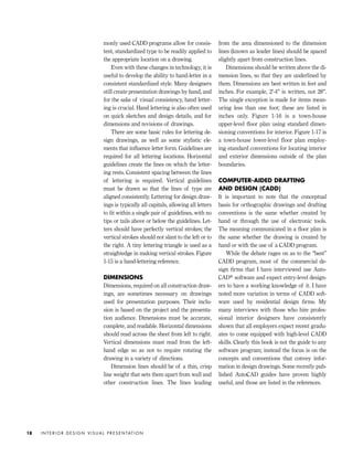 monly used CADD programs allow for consis-
tent, standardized type to be readily applied to
the appropriate location on a drawing.
Even with these changes in technology, it is
useful to develop the ability to hand-letter in a
consistent standardized style. Many designers
still create presentation drawings by hand, and
for the sake of visual consistency, hand letter-
ing is crucial. Hand lettering is also often used
on quick sketches and design details, and for
dimensions and revisions of drawings.
There are some basic rules for lettering de-
sign drawings, as well as some stylistic ele-
ments that inﬂuence letter form. Guidelines are
required for all lettering locations. Horizontal
guidelines create the lines on which the letter-
ing rests. Consistent spacing between the lines
of lettering is required. Vertical guidelines
must be drawn so that the lines of type are
aligned consistently. Lettering for design draw-
ings is typically all capitals, allowing all letters
to ﬁt within a single pair of guidelines, with no
tips or tails above or below the guidelines. Let-
ters should have perfectly vertical strokes; the
vertical strokes should not slant to the left or to
the right. A tiny lettering triangle is used as a
straightedge in making vertical strokes. Figure
1-15 is a hand-lettering reference.
DIMENSIONS
Dimensions, required on all construction draw-
ings, are sometimes necessary on drawings
used for presentation purposes. Their inclu-
sion is based on the project and the presenta-
tion audience. Dimensions must be accurate,
complete, and readable. Horizontal dimensions
should read across the sheet from left to right.
Vertical dimensions must read from the left-
hand edge so as not to require rotating the
drawing in a variety of directions.
Dimension lines should be of a thin, crisp
line weight that sets them apart from wall and
other construction lines. The lines leading
from the area dimensioned to the dimension
lines (known as leader lines) should be spaced
slightly apart from construction lines.
Dimensions should be written above the di-
mension lines, so that they are underlined by
them. Dimensions are best written in feet and
inches. For example, 2'-4" is written, not 28".
The single exception is made for items meas-
uring less than one foot; these are listed in
inches only. Figure 1-16 is a town-house
upper-level ﬂoor plan using standard dimen-
sioning conventions for interior. Figure 1-17 is
a town-house lower-level floor plan employ-
ing standard conventions for locating interior
and exterior dimensions outside of the plan
boundaries.
COMPUTER-AIDED DRAFTING
AND DESIGN (CADD)
It is important to note that the conceptual
basis for orthographic drawings and drafting
conventions is the same whether created by
hand or through the use of electronic tools.
The meaning communicated in a ﬂoor plan is
the same whether the drawing is created by
hand or with the use of a CADD program.
While the debate rages on as to the “best”
CADD program, most of the commercial de-
sign ﬁrms that I have interviewed use Auto-
CAD® software and expect entry-level design-
ers to have a working knowledge of it. I have
noted more variation in terms of CADD soft-
ware used by residential design ﬁrms. My
many interviews with those who hire profes-
sional interior designers have consistently
shown that all employers expect recent gradu-
ates to come equipped with high-level CADD
skills. Clearly this book is not the guide to any
software program; instead the focus is on the
concepts and conventions that convey infor-
mation in design drawings. Some recently pub-
lished AutoCAD guides have proven highly
useful, and those are listed in the references.
I N T E R I O R D E S I G N V I S U A L P R E S E N TAT I O N18
IDVP 1 12/15/03 3:40 PM Page 18
 
