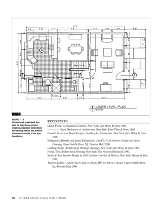 REFERENCES
Ching, Frank. Architectural Graphics. New York: John Wiley & Sons, 1996.
———. A Visual Dictionary of Architecture. New York: John Wiley & Sons, 1995.
Forseth, Kevin, and David Vaughn. Graphics for Architecture. New York: John Wiley & Sons,
1998.
Kirkpatrick, Beverly, and James Kirkpatrick. AutoCAD® for Interior Design and Space
Planning. Upper Saddle River, N.J.: Prentice Hall, 2000.
Liebling, Ralph. Architectural Working Drawings. New York: John Wiley & Sons, 1990.
Porter, Tom. Architectural Drawing. New York: Van Nostrand Reinhold, 1990.
Smith, C. Ray. Interior Design in 20th Century America: A History. New York: Harper & Row,
1987.
Trachte, Judith. A Quick Start Guide to AutoCAD® for Interior Design. Upper Saddle River,
N.J.: Prentice Hall, 2000.
I N T E R I O R D E S I G N V I S U A L P R E S E N TAT I O N20
FIGURE 1-17
Dimensioned lower-level ﬂoor
plan for town-house project,
employing standard conventions
for locating interior and exterior
dimensions outside of the plan
boundaries.
1 - 1 7
IDVP 1 12/15/03 3:40 PM Page 20
 