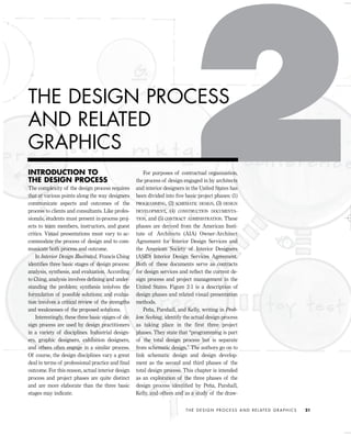 INTRODUCTION TO
THE DESIGN PROCESS
The complexity of the design process requires
that at various points along the way designers
communicate aspects and outcomes of the
process to clients and consultants. Like profes-
sionals, students must present in-process proj-
ects to team members, instructors, and guest
critics. Visual presentations must vary to ac-
commodate the process of design and to com-
municate both process and outcome.
In Interior Design Illustrated, Francis Ching
identiﬁes three basic stages of design process:
analysis, synthesis, and evaluation. According
to Ching, analysis involves deﬁning and under-
standing the problem; synthesis involves the
formulation of possible solutions; and evalua-
tion involves a critical review of the strengths
and weaknesses of the proposed solutions.
Interestingly, these three basic stages of de-
sign process are used by design practitioners
in a variety of disciplines. Industrial design-
ers, graphic designers, exhibition designers,
and others often engage in a similar process.
Of course, the design disciplines vary a great
deal in terms of professional practice and ﬁnal
outcome. For this reason, actual interior design
process and project phases are quite distinct
and are more elaborate than the three basic
stages may indicate.
For purposes of contractual organization,
the process of design engaged in by architects
and interior designers in the United States has
been divided into ﬁve basic project phases: (1)
PROGRAMMING, (2) SCHEMATIC DESIGN, (3) DESIGN
DEVELOPMENT, (4) CONSTRUCTION DOCUMENTA-
TION, and (5) CONTRACT ADMINISTRATION. These
phases are derived from the American Insti-
tute of Architects (AIA) Owner-Architect
Agreement for Interior Design Services and
the American Society of Interior Designers
(ASID) Interior Design Services Agreement.
Both of these documents serve as contracts
for design services and reﬂect the current de-
sign process and project management in the
United States. Figure 2-1 is a description of
design phases and related visual presentation
methods.
Peña, Parshall, and Kelly, writing in Prob-
lem Seeking, identify the actual design process
as taking place in the first three project
phases. They state that “programming is part
of the total design process but is separate
from schematic design.” The authors go on to
link schematic design and design develop-
ment as the second and third phases of the
total design process. This chapter is intended
as an exploration of the three phases of the
design process identiﬁed by Peña, Parshall,
Kelly, and others and as a study of the draw-
T H E D E S I G N P R O C E S S A N D R E L AT E D G R A P H I C S 21
THE DESIGN PROCESS
AND RELATED
GRAPHICS
IDVP 2 5/27/03 4:09 PM Page 21
 