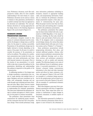 tions. Preliminary elevations, much like early
perspective studies, allow for more complete
understanding of the total volume of a space.
Preliminary elevations can be used as a means
of ideation or idea generation, and therefore it
is useful to attempt more than one approach as
the elevations are undertaken. Two such pre-
liminary elevations of varying approaches for
the design shown in the blocking diagram in
Figure 2-10c can be found in Figure 2-11.
SCHEMATIC DESIGN
PRESENTATION GRAPHICS
The preliminary design(s) created in this
process of continual reﬁnement must be evalu-
ated by the designer or design team, as well the
client, for the project to continue successfully.
Presentation of the preliminary design may be
highly informal or formal, depending on the
nature of the project. In all cases it is useful to
consider the purpose of the presentation as
well as its audience. The audience for a prelim-
inary presentation may include the client, con-
sultants, real estate professionals, and those
with ﬁnancial interests in the project. Prior to
the creation of any presentation, it is worth-
while to take time to assess the audience for the
presentation; identifying and understanding
this audience is imperative to the quality of the
communication.
In addressing members of the design team
or design consultants, a presentation may con-
sist of rough sketches and multiple layers of
paper. Designers and most consultants are fa-
miliar with orthographic drawings and can
wade through some confusing and messy draw-
ings and notes. Many clients, however, require
easy-to-understand graphic images as a means
to understanding the schematic presentation.
The client must understand the preliminary de-
sign to evaluate and approve it, which is neces-
sary for the project to continue successfully.
The preliminary client presentation must
communicate the underlying project research
and the constraints that have led to the prelim-
inary design. These include preliminary budg-
etary information, preliminary scheduling in-
formation, research of appropriate building
codes, and programming information. Gener-
ally at a minimum the preliminary schematic
design presentation requires a ﬂoor plan as a
means of communicating the space plan.
When the project involves more than one ﬂoor,
each ﬂoor plan and stacking plan is typically
included in the preliminary presentation.
The preliminary presentation ﬂoor plan(s)
may be drawn freely, drafted with tools, or gen-
erated on CADD. Regardless of the means of
drawing or drafting, the ﬂoor plan should be
drawn to scale and include a North arrow and
titles. If the designers wish to communicate
several design schemes, the various ﬂoor plans
must be labeled clearly with some sort of nota-
tion system, such as “Scheme 1” or “Concept 1.”
Some preliminary presentations include
programming information, ﬂoor plans, and
minimal additional graphics, whereas other
projects require preliminary presentations that
include additional drawings such as eleva-
tions, sections, and preliminary perspective
drawings, as well as models and materials
samples. The following chapters cover some of
these additional forms of preliminary presen-
tation. A successful presentation of the pre-
liminary schematic design communicates
information to the client and other interested
parties and allows for input, comments, criti-
cism, and approval. Figures 2-12a and 2-12b
are examples of a schematic design presenta-
tion for the sample project and are based on is-
sues covered to this point. Figures 2-13a and 2-
13b are examples of a professional schematic
design presentation.
Most often designers come away from a pre-
liminary presentation with lists of suggestions
from the client. These range from minor cor-
rections or clariﬁcations to major changes in
functional, conceptual, or aesthetic aspects of
the design.
The information generated by feedback to
the ﬁrst schematic presentation allows the de-
signers to move forward in the reﬁnement of
T H E D E S I G N P R O C E S S A N D R E L AT E D G R A P H I C S 37
IDVP 2 5/27/03 4:10 PM Page 37
 