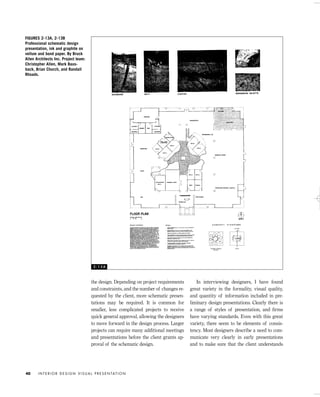 the design. Depending on project requirements
and constraints, and the number of changes re-
quested by the client, more schematic presen-
tations may be required. It is common for
smaller, less complicated projects to receive
quick general approval, allowing the designers
to move forward in the design process. Larger
projects can require many additional meetings
and presentations before the client grants ap-
proval of the schematic design.
In interviewing designers, I have found
great variety in the formality, visual quality,
and quantity of information included in pre-
liminary design presentations. Clearly there is
a range of styles of presentation, and ﬁrms
have varying standards. Even with this great
variety, there seem to be elements of consis-
tency. Most designers describe a need to com-
municate very clearly in early presentations
and to make sure that the client understands
I N T E R I O R D E S I G N V I S U A L P R E S E N TAT I O N40
FIGURES 2-13A, 2-13B
Professional schematic design
presentation, ink and graphite on
vellum and bond paper. By Bruck
Allen Architects Inc. Project team:
Christopher Allen, Mark Baus-
back, Brian Church, and Randall
Rhoads.
2 - 1 3 A
IDVP 2 5/27/03 4:10 PM Page 40
 