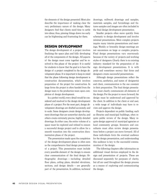 the elements of the design presented. Most also
describe the importance of making clear the
very preliminary nature of the design. Many
designers ﬁnd that clients need time to settle
into ideas; thus, pinning things down too early
can be frightening and frustrating for them.
DESIGN DEVELOPMENT
The design development of a project involves
ﬁnalizing the space plan and fully developing
all of the components of the design. All aspects
of the design must come together and be re-
solved in this phase of the project. It is useful
for students to know that the goal is to have the
design of a project completed in the design de-
velopment phase. It is important to keep in mind
that the phase following design development is
construction documentation, which involves
preparation of the project for construction. In
large ﬁrms the project is often handed from the
design team to the production team upon com-
pletion of design development.
In a perfect world, every detail would be con-
sidered and resolved in the design development
phase of a project. For the most part, design de-
velopment drawings are drafted accurately and
to scale. Some designers create design develop-
ment drawings that are somewhat sketchy, and
others create extremely precise, highly detailed
drawings. In either case, the entire volume of a
space must be explored and reﬁned to ensure
a successful design project and to allow for a
smooth transition into the construction docu-
mentation phase of the project.
The presentation made upon the completion
of the design development phase is often seen
as the comprehensive ﬁnal design presentation
of a project. This presentation must include
every possible element of the design to ensure
clear communication of the ﬁnal design. Or-
thographic drawings — including detailed
ﬂoor plans, ceiling plans, detailed elevations,
sections, and design details — are generally
part of the presentation. In addition, technical
drawings, millwork drawings and samples,
materials samples, and furnishings and ﬁx-
tures samples and images are often included in
the ﬁnal design development presentation.
Smaller projects often move quickly from
schematic to design development and involve
minimal presentations. More complex projects
require many interim presentations and meet-
ings. Weekly or biweekly design meetings are
not uncommon on large or complex projects.
Final design presentations vary enormously
because of the variety of projects and working
styles of designers. Clearly there is no existing
industry standard for the preparation of de-
sign development presentations. It is with
pride and sometimes secrecy that ﬁrms and
designers create successful presentations.
Although design presentations reﬂect the
concerns, aesthetics, and tastes of designer(s)
and client, communication is the one constant
in their preparation. The ﬁnal design presenta-
tion must clearly communicate all elements of
the design. For the project to move forward, the
design must be understood and approved by
the client. In addition to the client or end user,
a wide range of individuals may have to re-
view and approve the design.
Projects dependent on public funding, such
as libraries and municipal buildings, often re-
quire public review of the design. Many re-
quire design approval of municipal agencies or
local community groups. Investors and con-
sultants must often review design presenta-
tions before a project can move forward. All of
these individuals form the eventual audience
for the design presentation, and understanding
this audience is key to the successful commu-
nication of the design.
The following chapters offer information on
additional visual devices employed in the de-
sign and presentation of projects. These are
discussed separately for purposes of clarity,
but all are used throughout the design process
as a means of exploring and communicating
the design.
I N T E R I O R D E S I G N V I S U A L P R E S E N TAT I O N42
IDVP 2 5/27/03 4:10 PM Page 42
 