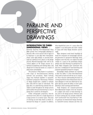 INTRODUCTION TO THREE-
DIMENSIONAL VIEWS
Drawings depicting three-dimensional views
differ greatly from orthographic drawings in
that they offer a more natural view of space. It
is important to note that these three-dimen-
sional views (also known as pictorial draw-
ings) are useful at every phase of the design
process. Pictorial drawings work well in the
various phases of the design process as a
method of examining and reﬁning ideas, and
should not be reserved merely as a means of
ﬁnal project presentation.
The purpose of this chapter is to present a
wide range of three-dimensional drawing
methods and procedures. These methods
range from freehand sketches to measured,
hard-lined perspective illustrations. Students
of design should seek a method or methods
that work well for them as individuals. The
goal, then, is to ﬁnd drawing methods that are
useful as tools throughout the design process
and to realize that pictorial drawing is a way of
seeing that is useful for all designers.
Unlike orthographic projections, three-di-
mensional views allow for a single depiction of
a large portion of an interior space. This type
of drawing can also help clients to clearly un-
derstand the design of a project. In addition,
three-dimensional views of a space allow the
designer to see and explore the entire volume
of space and make design decisions accord-
ingly.
Many designers create these drawings by
hand, but computers are increasingly used for
the generation of perspective drawings. Some
designers state that they can explore the total
volume of a space in the preliminary design
phases only when drawing it in perspective by
hand. Many designers have mentioned that
they use a combination of hand sketching and
computer-generated perspective imagery.
Increasingly design graduates are expected
to have the ability to create three-dimensional
views both by hand and with the use of comput-
ers. This is because understanding the basics of
creating hand-drawn three-dimensional views al-
lows a designer to work more effectively by com-
puter and also grants the ability to create quick
sketches in client meetings (and elsewhere).
Some designers use computer-generated
three-dimensional imagery from the inception
of a project and create no hand drawings at
any point in the design process. Software used
by those working this way includes AshlarVel-
lum® and Form•Z® from Auto*des*sys*. Oth-
ers generate two-dimensional design drawings
on AutoCAD (various releases) and then use
I N T E R I O R D E S I G N V I S U A L P R E S E N TAT I O N44
PARALINE AND
PERSPECTIVE
DRAWINGS
IDVP 3 5/27/03 4:57 PM Page 44
 