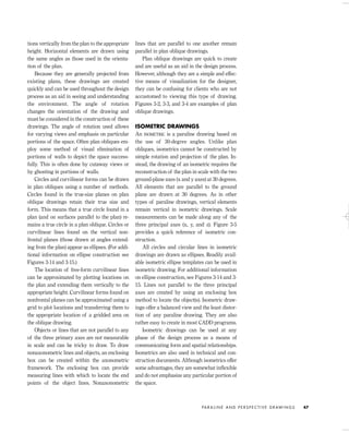 tions vertically from the plan to the appropriate
height. Horizontal elements are drawn using
the same angles as those used in the orienta-
tion of the plan.
Because they are generally projected from
existing plans, these drawings are created
quickly and can be used throughout the design
process as an aid in seeing and understanding
the environment. The angle of rotation
changes the orientation of the drawing and
must be considered in the construction of these
drawings. The angle of rotation used allows
for varying views and emphasis on particular
portions of the space. Often plan obliques em-
ploy some method of visual elimination of
portions of walls to depict the space success-
fully. This is often done by cutaway views or
by ghosting in portions of walls.
Circles and curvilinear forms can be drawn
in plan obliques using a number of methods.
Circles found in the true-size planes on plan
oblique drawings retain their true size and
form. This means that a true circle found in a
plan (and on surfaces parallel to the plan) re-
mains a true circle in a plan oblique. Circles or
curvilinear lines found on the vertical non-
frontal planes (those drawn at angles extend-
ing from the plan) appear as ellipses. (For addi-
tional information on ellipse construction see
Figures 3-14 and 3-15.)
The location of free-form curvilinear lines
can be approximated by plotting locations on
the plan and extending them vertically to the
appropriate height. Curvilinear forms found on
nonfrontal planes can be approximated using a
grid to plot locations and transferring them to
the appropriate location of a gridded area on
the oblique drawing.
Objects or lines that are not parallel to any
of the three primary axes are not measurable
in scale and can be tricky to draw. To draw
nonaxonometric lines and objects, an enclosing
box can be created within the axonometric
framework. The enclosing box can provide
measuring lines with which to locate the end
points of the object lines. Nonaxonometric
lines that are parallel to one another remain
parallel in plan oblique drawings.
Plan oblique drawings are quick to create
and are useful as an aid in the design process.
However, although they are a simple and effec-
tive means of visualization for the designer,
they can be confusing for clients who are not
accustomed to viewing this type of drawing.
Figures 3-2, 3-3, and 3-4 are examples of plan
oblique drawings.
ISOMETRIC DRAWINGS
An ISOMETRIC is a paraline drawing based on
the use of 30-degree angles. Unlike plan
obliques, isometrics cannot be constructed by
simple rotation and projection of the plan. In-
stead, the drawing of an isometric requires the
reconstruction of the plan in scale with the two
ground-plane axes (x and y axes) at 30 degrees.
All elements that are parallel to the ground
plane are drawn at 30 degrees. As in other
types of paraline drawings, vertical elements
remain vertical in isometric drawings. Scale
measurements can be made along any of the
three principal axes (x, y, and z). Figure 3-5
provides a quick reference of isometric con-
struction.
All circles and circular lines in isometric
drawings are drawn as ellipses. Readily avail-
able isometric ellipse templates can be used in
isometric drawing. For additional information
on ellipse construction, see Figures 3-14 and 3-
15. Lines not parallel to the three principal
axes are created by using an enclosing box
method to locate the object(s). Isometric draw-
ings offer a balanced view and the least distor-
tion of any paraline drawing. They are also
rather easy to create in most CADD programs.
Isometric drawings can be used at any
phase of the design process as a means of
communicating form and spatial relationships.
Isometrics are also used in technical and con-
struction documents. Although isometrics offer
some advantages, they are somewhat inﬂexible
and do not emphasize any particular portion of
the space.
PA R A L I N E A N D P E R S P E C T I V E D R AW I N G S 47
IDVP 3 5/27/03 4:57 PM Page 47
 