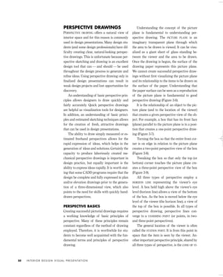 PERSPECTIVE DRAWINGS
PERSPECTIVE DRAWING offers a natural view of
interior space and for this reason is commonly
used in design presentations. Many design stu-
dents (and some design professionals) have dif-
ﬁculty creating clear, natural-looking perspec-
tive drawings. This is unfortunate because per-
spective sketching and drawing is an excellent
design tool that can — and should — be used
throughout the design process to generate and
reﬁne ideas. Using perspective drawing only in
ﬁnalized design presentations can result in
weak design projects and lost opportunities for
discovery.
An understanding of basic perspective prin-
ciples allows designers to draw quickly and
fairly accurately. Quick perspective drawings
are helpful as visualization tools for designers.
In addition, an understanding of basic princi-
ples and estimated sketching techniques allows
for the creation of fresh, attractive drawings
that can be used in design presentations.
The ability to draw simply measured or es-
timated freehand perspectives allows for the
rapid expression of ideas, which helps in the
generation of ideas and solutions. Certainly the
capacity to produce laboriously created me-
chanical perspective drawings is important in
design practice, but equally important is the
ability to express ideas rapidly. It is worth stat-
ing that some CADD programs require that the
design be complete and fully expressed in plan
and/or elevation drawings prior to the genera-
tion of a three-dimensional view, which also
points to the need for skills with quickly hand-
drawn perspectives.
PERSPECTIVE BASICS
Creating successful pictorial drawings requires
a working knowledge of basic principles of
perspective. Many of these principles remain
constant regardless of the method of drawing
employed. Therefore, it is worthwhile for stu-
dents to become well acquainted with the fun-
damental terms and principles of perspective
drawing.
Understanding the concept of the picture
plane is fundamental to understanding per-
spective drawing. The PICTURE PLANE is an
imaginary transparent plane through which
the area to be drawn is viewed. It can be visu-
alized as a giant sheet of glass standing be-
tween the viewer and the area to be drawn.
Once the drawing is begun, the surface of the
drawing paper represents this picture plane.
We cannot create successful perspective draw-
ings without ﬁrst visualizing the picture plane
and its relationship to the items to be drawn on
the surface of the paper. Understanding that
the paper surface can be seen as a reproduction
of the picture plane is fundamental to good
perspective drawing (Figure 3-6).
It is the relationship of an object to the pic-
ture plane (and to the location of the viewer)
that creates a given perspective view of the ob-
ject. For example, a box that has its front face
(plane) parallel to the picture plane is in a posi-
tion that creates a one-point perspective draw-
ing (Figure 3-7).
Turning the box so that the entire front cor-
ner is on edge in relation to the picture plane
creates a two-point perspective view of the box
(Figure 3-8).
Tweaking the box so that only the top (or
bottom) corner touches the picture plane cre-
ates a three-point perspective view of the box
(Figure 3-9).
All three types of perspective employ a
HORIZON LINE representing the viewer’s eye
level. A box held high above the viewer’s eye
level (horizon line) allows a view of the bottom
of the box. As the box is moved below the eye
level of the viewer (the horizon line), a view of
the top of the box is possible. In all types of
perspective drawing, perspective lines con-
verge to a VANISHING POINT (or points, in two-
and three-point perspectives).
The general location of the viewer is often
called the STATION POINT. It is from this point in
space that the item is seen by the viewer. An-
other important perspective principle, shared by
all three types of perspective, is the CONE OF VI-
I N T E R I O R D E S I G N V I S U A L P R E S E N TAT I O N50
IDVP 3 5/27/03 4:57 PM Page 50
 