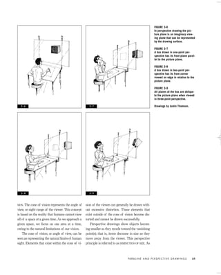 SION. The cone of vision represents the angle of
view, or sight range of the viewer. This concept
is based on the reality that humans cannot view
all of a space at a given time. As we approach a
given space, we focus on one area at a time,
owing to the natural limitations of our vision.
The cone of vision, or angle of view, can be
seen as representing the natural limits of human
sight. Elements that exist within the cone of vi-
sion of the viewer can generally be drawn with-
out excessive distortion. Those elements that
exist outside of the cone of vision become dis-
torted and cannot be drawn successfully.
Perspective drawings show objects becom-
ing smaller as they recede toward the vanishing
point(s); that is, items decrease in size as they
move away from the viewer. This perspective
principle is referred to as DIMINUTION OF SIZE. As
PA R A L I N E A N D P E R S P E C T I V E D R AW I N G S 51
FIGURE 3-6
In perspective drawing the pic-
ture plane is an imaginary view-
ing plane that can be represented
by the drawing surface.
FIGURE 3-7
A box drawn in one-point per-
spective has its front plane paral-
lel to the picture plane.
FIGURE 3-8
A box drawn in two-point per-
spective has its front corner
viewed on edge in relation to the
picture plane.
FIGURE 3-9
All planes of the box are oblique
to the picture plane when viewed
in three-point perspective.
Drawings by Justin Thomson.3 - 6 3 - 7
3 - 8 3 - 9
IDVP 3 5/27/03 4:57 PM Page 51
 