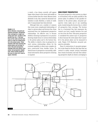 a result, a box drawn correctly will appear
larger when closest to the viewer and smaller as
it moves farther from the viewer. Because items
diminish in size, they cannot be measured con-
sistently in scale; therefore, a variety of meth-
ods of measurement have been devised.
Although there are a number of nuances
that create more complicated relationships of
object to picture plane and horizon line, those
mentioned here are fundamental perspective
relationships. An effective way to become
skilled at drawing in perspective is to practice
drawing simple boxes in various relationships
to the picture plane and to the horizon line.
The ability to sketch a box in perspective in
such various relationships allows for the
eventual capability to draw more complex ob-
jects constructed from boxlike forms. To
sketch boxes in perspective successfully, addi-
tional information about perspective drawing
is required.
ONE-POINT PERSPECTIVE
One-point perspective views portray an object
or environment with one plane parallel to the
picture plane. In addition to this parallel ori-
entation to the picture plane, one-point per-
spective views make use of one vanishing
point, located along the horizon line, to which
all perspective lines converge. The horizon
line is a horizontal line that represents the
viewer’s eye level, usually between five and
six feet from the floor. One-point perspective
is considered the easiest type of perspective
to draw because the entire plane that is paral-
lel to the picture plane can be measured in
scale. Figure 3-10 illustrates one-point per-
spective principles.
Ease of construction of one-point perspec-
tive is also based on the fact that lines that are
vertical in reality remain vertical, horizontal
lines remain horizontal, and only lines indicat-
ing perspective depth are drawn converging to
I N T E R I O R D E S I G N V I S U A L P R E S E N TAT I O N52
FIGURE 3-10
Quick reference: one-point per-
spective principles. Perspective
lines converge to a single van-
ishing point (V.P.), located on the
horizon line (H.L.). The front
faces of the cubes and the back
wall of a room are viewed paral-
lel to the picture plane. Those
elements with faces touching the
picture plane can be drawn in
scale. One-point perspective
drawings have true vertical, hori-
zontal, and perspective (depth)
lines. Items located outside of
the cone of vision (C.V.) tend to
appear distorted.
3 - 1 0
IDVP 3 5/27/03 4:57 PM Page 52
 