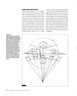 THREE-POINT PERSPECTIVE
Three-point perspective is not commonly
used in traditional illustration of interior
space. Three-point perspective portrays an ob-
ject or volume with all principal faces oblique
to the picture plane. All lines in this type of
perspective converge to vanishing points. Gen-
erally three-point perspectives are constructed
with two vanishing points on the horizon line,
one to the left and one to the right, with an
additional vanishing point above or below the
horizon line. It is best to center the third van-
ishing point above or below the left and right
vanishing points. Figure 3-12 is a quick
reference to three-point perspective principles.
The use of three vanishing points creates
highly dynamic drawings that may easily be-
come distorted. Because all lines converge to
vanishing points, no true-scale measuring line
can be employed. This means that drawing
three-point perspectives requires good visuali-
zation skills. Three-point perspective is most
useful for portraying single objects, such as fur-
niture or products, that by design should be dy-
namic, unusual, or attention-grabbing. Three-
point perspective creates an “ant’s-eye view” or
“bird’s-eye view” and is also used in some types
of animation.
I N T E R I O R D E S I G N V I S U A L P R E S E N TAT I O N54
FIGURE 3-12
Quick reference: three-point per-
spective principles. Perspective
lines converge to three vanishing
points (V.P.s), two located on the
horizon line (H.L.) and one usu-
ally above or below the horizon
line. All planes of a box are
oblique to the picture plane. All
lines drawn in three-point per-
spective drawings converge to a
vanishing point. No portion of a
three-point perspective drawing
can be measured in scale. Items
located outside the cone of
vision (C.V.) tend to appear dis-
torted. As with all forms of per-
spective, items appear to dimin-
ish in size as they recede from
viewer.
3 - 1 2
IDVP 3 5/27/03 4:57 PM Page 54
 