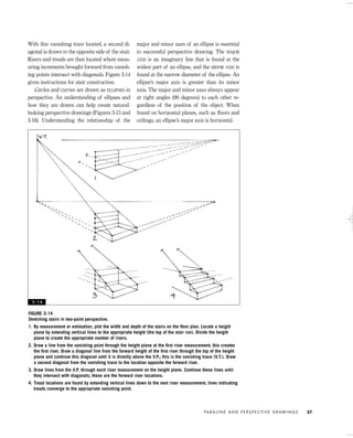 With this vanishing trace located, a second di-
agonal is drawn to the opposite side of the stair.
Risers and treads are then located where meas-
uring increments brought forward from vanish-
ing points intersect with diagonals. Figure 3-14
gives instructions for stair construction.
Circles and curves are drawn as ELLIPSES in
perspective. An understanding of ellipses and
how they are drawn can help create natural-
looking perspective drawings (Figures 3-15 and
3-16). Understanding the relationship of the
major and minor axes of an ellipse is essential
to successful perspective drawing. The MAJOR
AXIS is an imaginary line that is found at the
widest part of an ellipse, and the MINOR AXIS is
found at the narrow diameter of the ellipse. An
ellipse’s major axis is greater than its minor
axis. The major and minor axes always appear
at right angles (90 degrees) to each other re-
gardless of the position of the object. When
found on horizontal planes, such as ﬂoors and
ceilings, an ellipse’s major axis is horizontal.
PA R A L I N E A N D P E R S P E C T I V E D R AW I N G S 57
FIGURE 3-14
Sketching stairs in two-point perspective.
1. By measurement or estimation, plot the width and depth of the stairs on the ﬂoor plan. Locate a height
plane by extending vertical lines to the appropriate height (the top of the stair run). Divide the height
plane to create the appropriate number of risers.
2. Draw a line from the vanishing point through the height plane at the ﬁrst riser measurement; this creates
the ﬁrst riser. Draw a diagonal line from the forward height of the ﬁrst riser through the top of the height
plane and continue this diagonal until it is directly above the V.P.; this is the vanishing trace (V.T.). Draw
a second diagonal from the vanishing trace to the location opposite the forward riser.
3. Draw lines from the V.P. through each riser measurement on the height plane. Continue these lines until
they intersect with diagonals; these are the forward riser locations.
4. Tread locations are found by extending vertical lines down to the next riser measurement; lines indicating
treads converge to the appropriate vanishing point.
3 - 1 4
IDVP 3 5/27/03 4:57 PM Page 57
 