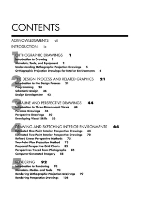 CONTENTS
ACKNOWLEDGMENTS vii
INTRODUCTION ix
ORTHOGRAPHIC DRAWINGS 1
Introduction to Drawing 1
Materials, Tools, and Equipment 2
Understanding Orthographic Projection Drawings 5
Orthographic Projection Drawings for Interior Environments 6
THE DESIGN PROCESS AND RELATED GRAPHICS 21
Introduction to the Design Process 21
Programming 23
Schematic Design 26
Design Development 42
PARALINE AND PERSPECTIVE DRAWINGS 44
Introduction to Three-Dimensional Views 44
Paraline Drawings 45
Perspective Drawings 50
Developing Visual Skills 55
DRAWING AND SKETCHING INTERIOR ENVIRONMENTS 64
Estimated One-Point Interior Perspective Drawings 64
Estimated Two-Point Interior Perspective Drawings 70
Reﬁned Linear Perspective Methods 75
Two-Point Plan Projection Method 75
Prepared Perspective Grid Charts 83
Perspectives Traced from Photographs 85
Computer-Generated Imagery 88
RENDERING 92
Introduction to Rendering 92
Materials, Media, and Tools 93
Rendering Orthographic Projection Drawings 99
Rendering Perspective Drawings 106
IDVP 1 12/15/03 3:40 PM Page v
 