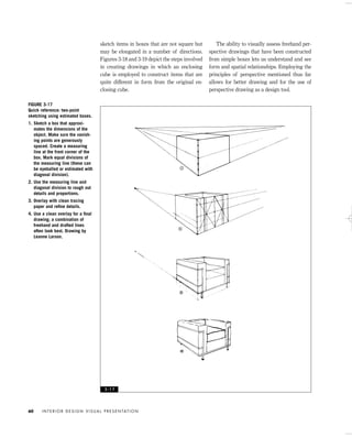 sketch items in boxes that are not square but
may be elongated in a number of directions.
Figures 3-18 and 3-19 depict the steps involved
in creating drawings in which an enclosing
cube is employed to construct items that are
quite different in form from the original en-
closing cube.
The ability to visually assess freehand per-
spective drawings that have been constructed
from simple boxes lets us understand and see
form and spatial relationships. Employing the
principles of perspective mentioned thus far
allows for better drawing and for the use of
perspective drawing as a design tool.
I N T E R I O R D E S I G N V I S U A L P R E S E N TAT I O N60
FIGURE 3-17
Quick reference: two-point
sketching using estimated boxes.
1. Sketch a box that approxi-
mates the dimensions of the
object. Make sure the vanish-
ing points are generously
spaced. Create a measuring
line at the front corner of the
box. Mark equal divisions of
the measuring line (these can
be eyeballed or estimated with
diagonal division).
2. Use the measuring line and
diagonal division to rough out
details and proportions.
3. Overlay with clean tracing
paper and reﬁne details.
4. Use a clean overlay for a ﬁnal
drawing; a combination of
freehand and drafted lines
often look best. Drawing by
Leanne Larson.
3 - 1 7
IDVP 3 5/27/03 4:58 PM Page 60
 