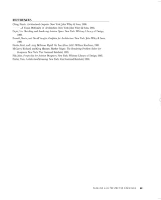 REFERENCES
Ching, Frank. Architectural Graphics. New York: John Wiley & Sons, 1996.
———. A Visual Dictionary of Architecture. New York: John Wiley & Sons, 1995.
Drpic, Ivo. Sketching and Rendering Interior Space. New York: Whitney Library of Design,
1988.
Forseth, Kevin, and David Vaughn. Graphics for Architecture. New York: John Wiley & Sons,
1980.
Hanks, Kurt, and Larry Belliston. Rapid Viz. Los Altos, Calif.: William Kaufman, 1980.
McGarry, Richard, and Greg Madsen. Marker Magic: The Rendering Problem Solver for
Designers. New York: Van Nostrand Reinhold, 1993.
Pile, John. Perspective for Interior Designers. New York: Whitney Library of Design, 1985.
Porter, Tom. Architectural Drawing. New York: Van Nostrand Reinhold, 1990.
PA R A L I N E A N D P E R S P E C T I V E D R AW I N G S 63
IDVP 3 5/27/03 4:58 PM Page 63
 