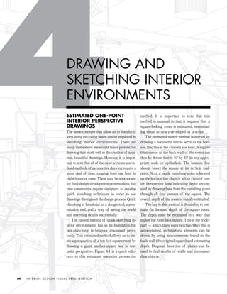 ESTIMATED ONE-POINT
INTERIOR PERSPECTIVE
DRAWINGS
The same concepts that allow us to sketch ob-
jects using enclosing boxes can be employed in
sketching interior environments. There are
many methods of measured linear perspective
drawing that work well in the creation of accu-
rate, beautiful drawings. However, it is impor-
tant to note that all of the most accurate and re-
ﬁned methods of perspective drawing require a
great deal of time, ranging from one hour to
eight hours or more. These may be appropriate
for ﬁnal design development presentations, but
time constraints require designers to develop
quick sketching techniques in order to use
drawings throughout the design process. Quick
sketching is beneﬁcial as a design tool, a pres-
entation tool, and a way of seeing the world
and recording details successfully.
The easiest method of quick sketching in-
terior environments has as its foundation the
box-sketching techniques discussed previ-
ously. This estimated method allows us to cre-
ate a perspective of a ten-foot-square room by
drawing a giant ten-foot-square box in one-
point perspective. Figure 4-1 is a quick refer-
ence to this estimated one-point perspective
method. It is important to note that this
method is unusual in that it requires that a
square-looking room is estimated, necessitat-
ing visual accuracy developed by practice.
The estimated sketch method is started by
drawing a horizontal line to serve as the hori-
zon line; this is the viewer’s eye level. A square
(that serves as the back wall of the room) can
then be drawn that is 10' by 10' (in any appro-
priate scale or eyeballed). The horizon line
should bisect the square at its vertical mid-
point. Next, a single vanishing point is located
on the horizon line slightly left or right of cen-
ter. Perspective lines indicating depth are cre-
ated by drawing lines from the vanishing point
through all four corners of the square. The
overall depth of the room is simply estimated.
The key to this method is the ability to esti-
mate the forward depth of the square room.
The depth must be estimated in a way that
makes the room look square. This is the tricky
part — which takes some practice. Once this is
accomplished, architectural elements can be
drawn by using measurements found on the
back wall (the original square) and estimating
depth. Diagonal bisection of planes can be
used to ﬁnd depths of walls and correspon-
ding objects.
I N T E R I O R D E S I G N V I S U A L P R E S E N TAT I O N64
DRAWING AND
SKETCHING INTERIOR
ENVIRONMENTS
IDVP 4 12/15/03 3:46 PM Page 64
 